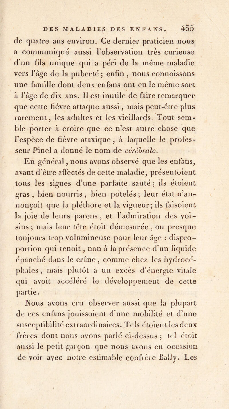 de quatre ans environ. Ce dernier praticien nous a communiqué aussi l’observation très curieuse d’un fils unique qui a péri de la même maladie vers l’age de la puberté ; enfin , nous connoissons une famille dont deux enfans ont eu le même sort à l’âge de dix ans. Il est inutile de faire remarquer que cette fièvre attaque aussi, mais peut-être plus rarement, les adultes et les vieillards. Tout sem- ble porter à croire que ce n’est autre chose que l’espèce de fièvre ataxique , à laquelle le profes- seur Pinel a donné le nom de cérébrale. En général, nous avons observé que les enfans, avant d’être affectés de cette maladie, présentoient tous les signes d’une parfaite santé ; ils éloient gras , bien nourris , bien potelés ; leur état n’an- nonçoit que la pléthore et la vigueur; ils faisoient la joie de leurs parens , et l’admiration des voi- sins ; mais leur tête étoit démesurée , ou presque toujours trop volumineuse pour leur âge : dispro- portion qui tenoit, non à la présence d’un liquide épanché dans le crâne , comme chez les hydrocé- phales , mais plutôt à un excès d’énergie vitale qui avoit accéléré le développement de cette partie. Nous avons cru observer aussi que la plupart de ces enfans jouissoient d’une mobilité et d’une susceptibilité extraordinaires. Tels éloient les deux frères dont nous avons parlé ci-dessus ; tel étoit aussi le petit garçon que nous avons eu occasion de voir avec notre estimable confrère Bally. Les