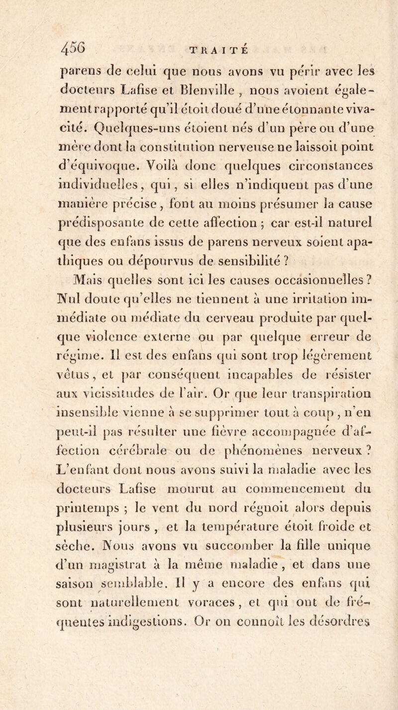 4^6 TRAITÉ parens de celai que nous avons vu périr avec les docteurs Lafise et Blenville , nous avoient égale- ment rapporté qu’il étoit doué d’une étonnante viva- cité. Quelques-uns étoient nés d’un père ou d’une mère dont la constitution nerveuse ne îaissoil point d’équivoque. Voilà donc quelques circonstances individuelles, qui, si elles n’indiquent pas d’une manière précise, font au moins présumer la cause prédisposante de cette affection ; car est-il naturel que des en fans issus de parens nerveux soient apa- thiques ou dépourvus de sensibilité ? Mais quelles sont ici les causes occasionnelles? Nul doute qu’elles ne tiennent à une irritation im- médiate ou médiate du cerveau produite par quel- que violence externe ou par quelque erreur de régime. Il est des enfans qui sont trop légèrement vêtus, et par conséquent incapables de résister aux vicissitudes de l’air. Or que leur transpiration insensible vienne à se supprimer tout à coup , n’en peut-il pas résulter une lièvre accompagnée d’af- fection cérébrale ou de phénomènes nerveux ? L’enfant dont nous avons suivi la maladie avec les docteurs Lafise mourut au commencement du printemps ; le vent du nord régnoit alors depuis plusieurs jours , et la température étoit froide et sèche. Nous avons vu succomber la fille unique d’un magistrat à la même maladie , et dans une saison sesnblable. il y a encore des enfans qui sont naturellement voraces , et qui ont de fré-» queutes indigestions. Or on connaît les désordres !