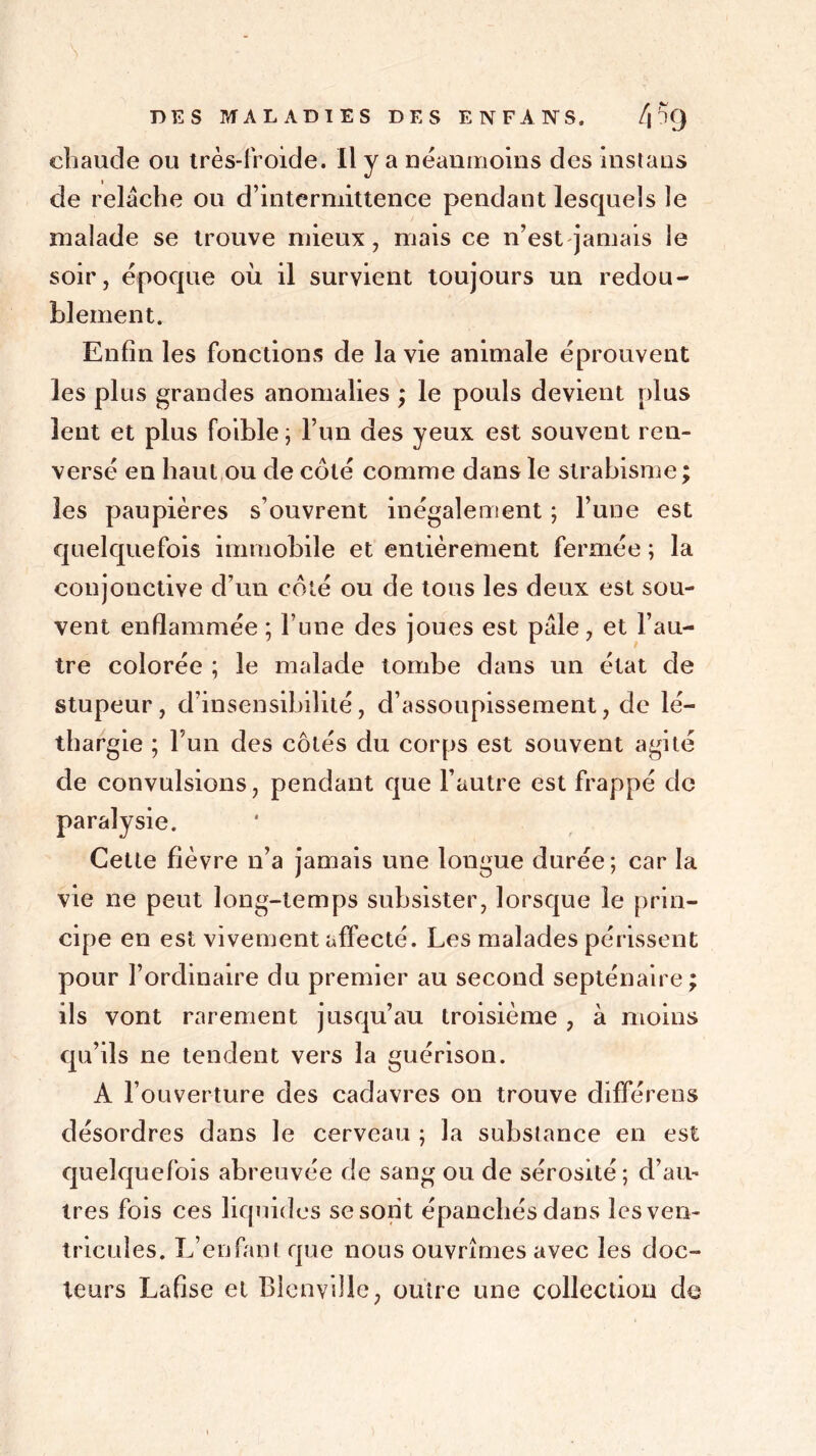 chaude ou très-froide. Il y a néanmoins des instans de relâche ou d’intermittence pendant lesquels le malade se trouve mieux, mais ce n’est jamais le soir, époque où il survient toujours un redou- blement. Enfin les fonctions de la vie animale éprouvent les plus grandes anomalies ; le pouls devient plus lent et plus foible; l’un des yeux est souvent ren- versé en haut ou de coté comme dans le strabisme ; les paupières s’ouvrent inégalement ; l’une est quelquefois immobile et entièrement fermée ; la conjonctive d’un côté ou de tous les deux est sou- vent enflammée ; l’une des joues est pâle, et l’au- tre colorée ; le malade tombe dans un état de stupeur, d’insensibilité, d’assoupissement, de lé- thargie ; l’un des côtés du corps est souvent agité de convulsions, pendant que l’autre est frappé de paralysie. Cette fièvre n’a jamais une longue durée; car la vie ne peut long-temps subsister, lorsque le prin- cipe en est vivement affecté. Les malades périssent pour l’ordinaire du premier au second septénaire; ils vont rarement jusqu’au troisième , à moins qu’ils ne tendent vers la guérison. A l’ouverture des cadavres on trouve différens désordres dans le cerveau ; la substance en est quelquefois abreuvée de sang ou de sérosité; d’au- tres fois ces liquides se sont épanchés dans les ven- tricules. L’enfant que nous ouvrîmes avec les doc- teurs Lafise et Blcnvillc, outre une collection de