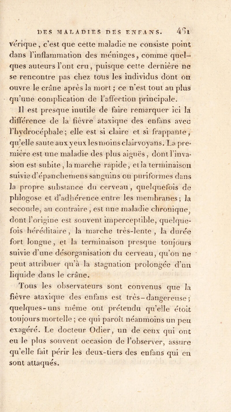 vérique, c’est que cette maladie ne consiste point dans l’inflammation des méningés ? comme quel- ques auteurs Font cru, puisque cette dernière ne se rencontre pas chez tous les individus dont ou ouvre le crâne après la mort ; ce n'est tout au plus qu’une complication de l'affection principale. Il est presque inutile de faire remarquer ici la différence de la fièvre ataxique des enfans avec l’hydrocéphale; elle est si claire et si frappante, qu’elle saute aux yeux lesmoins cîairvoyans. La pre^ miére est une maladie des plus aiguës, dont l’inva- sion est subite , la marche rapide, et la terminaison suivie d’épanchemens sanguins ou puriformes dans îa propre substance du cerveau , quelquefois de phîogose et d’adhérence entre les membranes; la seconde, au contraire, est une maladie chronique., dont l’origine est souvent imperceptible, quelque- fois héréditaire, la marche très-lente , la durée fort longue, et la terminaison presque toujours suivie d’une désorganisation du cerveau, qu’on ne peut attribuer qu’à la stagnation prolongée d’un liquide dans le crâne. Tous les observateurs sont convenus que îa fièvre ataxique des enfans est très-dangereuse ; quelques-uns même ont prétendu qu’elle étoit toujours mortelle ; ce qui paroît néanmoins un peu exagéré. Le docteur Odier, un de ceux qui ont eu le plus souvent occasion de l’observer, assure qu’elle fait périr les deux-tiers des enfans qui en sont attaqués.