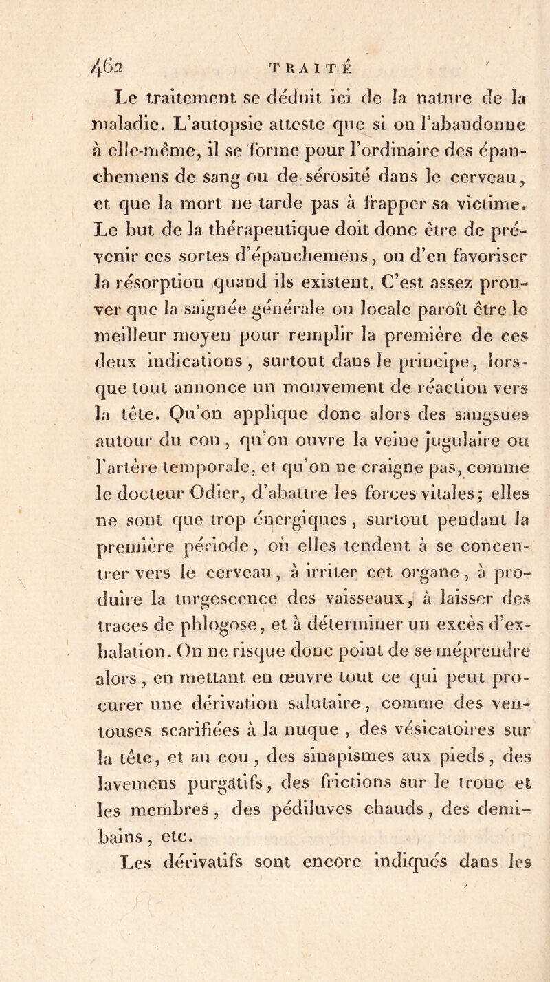 Le traitement se déduit ici de Ja nature de la maladie. L’autopsie atteste que si on l’abandonne à elle-même, il se forme pour l’ordinaire des épan- chemens de sang ou de sérosité dans le cerveau, et que la mort ne tarde pas à frapper sa victime. Le but de la thérapeutique doit donc être de pré- venir ces sortes d’épanchemens, ou d’en favoriser la résorption quand ils existent. C’est assez prou- ver que la saignée générale ou locale paroît être le meilleur moyen pour remplir la première de ces deux indications, surtout dans le principe, lors- que tout annonce un mouvement de réaction vers la tête. Qu’on applique donc alors des sangsues autour du cou , qu’on ouvre la veine jugulaire ou l’artère temporale, et qu’on ne craigne pas, comme le docteur Odier, d’abattre les forces vitales; elles ne sont que trop énergiques, surtout pendant la première période, où elles tendent à se concen- trer vers le cerveau, à irriter cet organe, à pro- duire la turgescence des vaisseaux, à laisser des traces de phlogose, et a déterminer un excès d’ex- halation. On ne risque donc point de se méprendre alors , en mettant en œuvre tout ce qui peut pro- curer une dérivation salutaire, comme des ven- touses scarifiées à la nuque , des vésicatoires sur la tête, et au cou , des sinapismes aux pieds , des lavemens purgatifs, des frictions sur le tronc et les membres , des pédiîuves chauds, des demi- bains , etc. Les dérivatifs sont encore indiqués dans les <