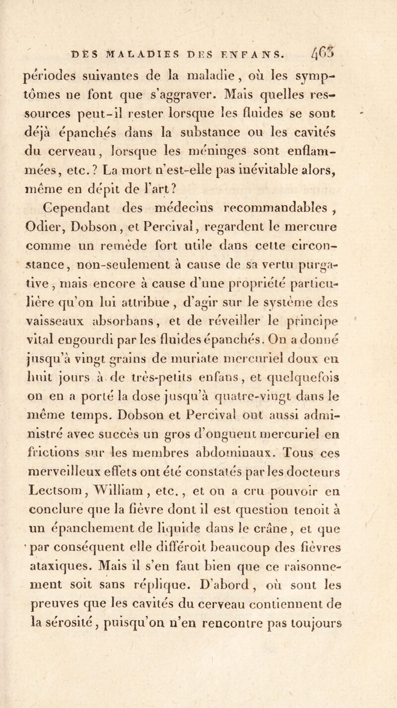 / DÈS MALADIES DES F.NFANS. Zjfo périodes suivantes de la maladie , où les symp- tômes ne font que s’aggraver. Mais quelles res- sources peut-il rester lorsque les fluides se sont déjà épanchés dans la substance ou les cavités du cerveau, lorsque les méninges sont enflam- mées, etc. ? La mort n’est-elle pas inévitable alors, même en dépit de l’art? Cependant des médecins recommandables , Odier, Dobson, et Percival, regardent le mercure comme un remède fort utile dans cette circon- stance, non-seulement à cause de sa vertu purga- tive , mais encore à cause d’une propriété particu- lière qu’on lui attribue , d’agir sur le système des vaisseaux absorbans, et de réveiller le principe vital engourdi parles fluides épanchés. On adonné jusqu’à vingt grains de muriate mercuriel doux en huit jours à de très-petits enfans, et quelquefois on en a porté la dose jusqu’à quatre-vingt dans le même temps. Dobson et Percival ont aussi admi- nistré avec succès un gros d’onguent mercuriel en frictions sur les membres abdominaux. Tous ces merveilleux effets ont été constat és par les docteurs Leetsom, William, etc., et on a cru pouvoir en conclure que la fièvre dont il est question tenoit à un épanchement de liquide dans le crâne, et que ’par conséquent elle différoit beaucoup des fièvres ataxiques. Mais il s’en faut bien que ce raisonne- ment soit sans réplique. D’abord, où sont les preuves que les cavités du cerveau contiennent de la sérosité, puisqu’on n’en rencontre pas toujours