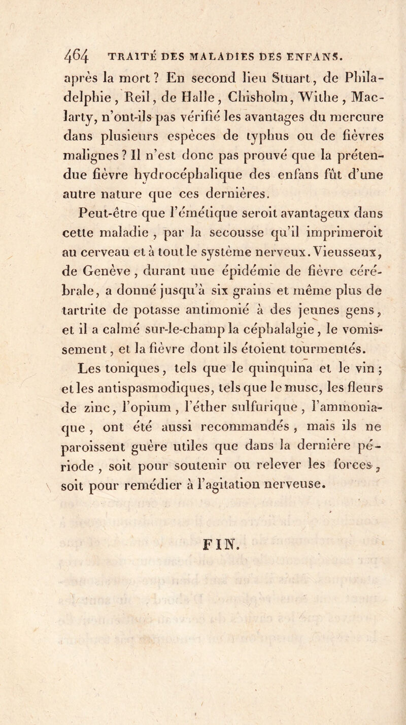 après la mort? En second lieu Stuart, de Phila- delphie , Reil, de Halle , Chisholm, Withe , Mac- larty, n’ont-ils pas vérifié les avantages du mercure dans plusieurs espèces de typhus ou de fièvres malignes ? Il n’est donc pas prouvé que la préten- due fièvre hydrocéphalique des enfans fût d’une autre nature que ces dernières. Peut-être que l’émétique seroit avantageux dans cette maladie , par la secousse qu’il imprimeroit au cerveau et à tout le système nerveux. Vieusseux, de Genève , durant une épidémie de fièvre céré- brale, a donné jusqu’à six grains et même plus de tartrite de potasse antimoine à des jeunes gens, et il a calmé sur-le-champ la céphalalgie, le vomis- sement , et la fièvre dont ils étoient tourmentés. Les toniques, tels que le quinquina et le vin ; elles antispasmodiques, tels que le musc, les fleurs de zinc, l’opium, l’éther sulfurique, l’ammonia- que , ont été aussi recommandés , mais ils ne paroissent guère utiles que dans la dernière pé- riode , soit pour soutenir ou relever les forces ? soit pour remédier à l’agitation nerveuse. » FIN.