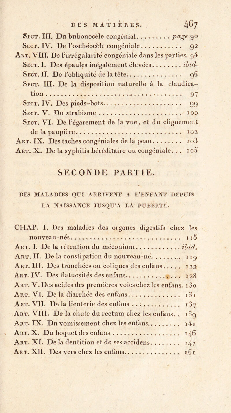 DES MATIÈRES. 4^7 Sect. III. Du bubonocèle congénial Page 9° Siïct. IV. De l’oschéocèle congéniale 92 Art. VIII. De l’irrégularité congéniale dans les parties. 94 Sect. I. Des épaules inégalement élevées ibid. Sect. II. De l’obliquité de la tête 98 Sect. III. De la disposition naturelle à la claudica- tion . 97 Sect. IV. Des pieds-bots 99 Sect. V. Du strabisme ioo Sect. VI. De l’égarement de la vue, et du clignement de la paupière 102 Art. IX. Des taches congéniales de la peau io3 Art. X. De la syphilis héréditaire ou congéniale. . . 1 o5 SECONDE PARTIE. * DES MALADIES QUI ARRIVENT A L’ENFANT DEPUIS LA NAISSANCE JUSQU’A LA PUBERTÉ. CHAP. I. Des maladies des organes digestifs chez les nouveau-nés j i5 Art. I. De la rétention du méconium ibid. Art. II. De la constipation du nouveau-né j 1 9 Art. III. Des tranchées ou coliques des enfans 122 Art. IV. Des flatuosités des enfans 128 Art. V.Des acides des premières voies chez les enfans. i3o Art. VI. De la diarrhée des enfans i3i Art. VIL De la lienterie des enfans 1.87 Art. VIII. De la chute du rectum chez les enfans. . i39 Art. IX. Du vomissement chez les enfans i4i Art. X. Du hoquet des enfans 146 Art. XI. De la dentition et de ses accidens j 4.7 Art. XIL Des vers chez les enfans 161