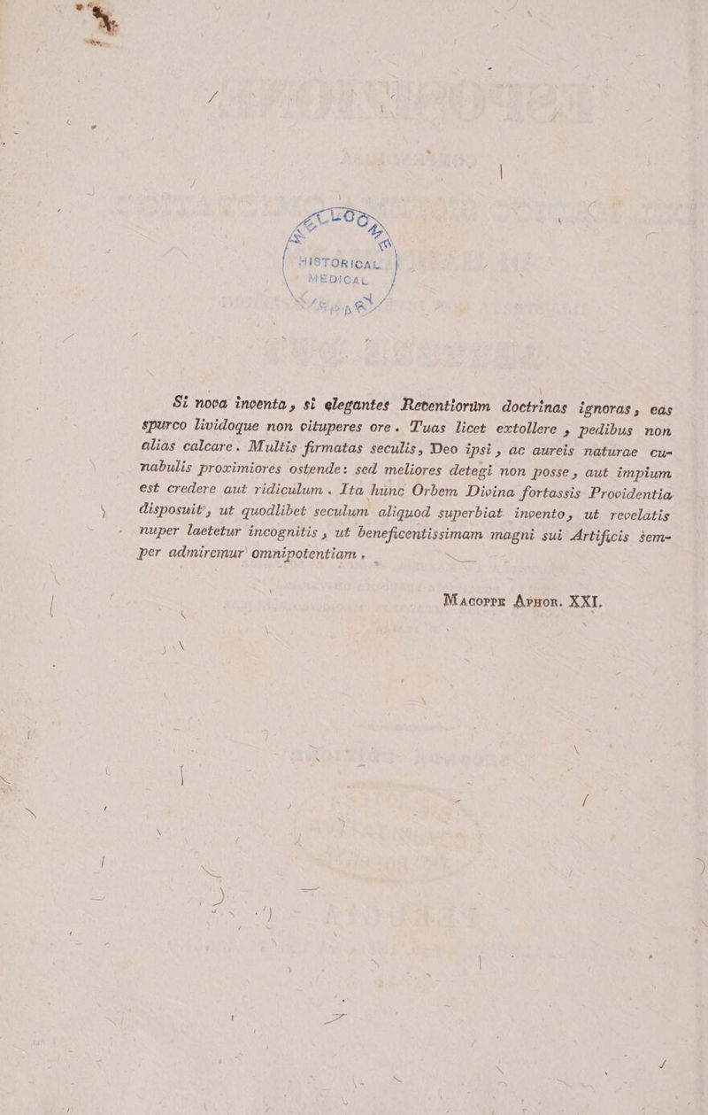 [6 i | HISTORICAL \ MEDICAL } \ / N /' &amp; ad d Di A ta Si nova încenta, sì elegantes Retentiorim doctrinas ignoras, cas spurco lividoque non vituperes ore. Tuas licet extollere , pedibus non alias calcare. Multis firmatas seculis, Deo ipsi, ac aureis naturae cu- nabulis proximiores ostende: sed meliores detegi non posse, aut impium est credere aut ridiculum . Ita hùnc Orbem Divina fortassis Providentia disposwit’, ut quodlibet seculum aliquod superbiat invento, ut recelatis nuper laetetur incognitis , ut beneficentissimam CA sui Artificis sem- per ZOLA omnipotentiam , oss Macorer Armor. XXI.