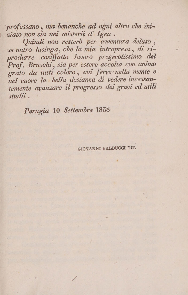 ‘professano , ma benanche ad ogni altro che ini» ‘ziato non sia nei misterit d’ Igea . | Quindi non resterò per avventura deluso , . senutro lusinga, che la mia intrapresa, di ri- produrre cosiffatto lavoro pregevolissimo del Prof. Bruschi, sia per essere accolta con animo grato da tutti coloro, cuî ferve:nella mente e — nel cuore la bella desianza di vedere incessan- temente avanzare il progresso dei gravi ed utili studit . Perugia 10 Settembre 1858 GIOVANNI BALDUCCI TIP.