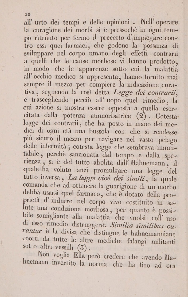 all’ urto dei tempi e delle opinioni . Nell operare la curagione dei morbi si è pressochè in ogni tem- po ritenuto per fermo il precetto d’impiegare con- tro essi quei farmaci, che godono la possanza di sviluppare nel corpo umano degli effetti contrarii a quelli che le cause morbose vi hanno prodotto, in modo che ie ‘apparenze sotto cui la malattia all'occhio medico si appresenta, hanno fornito mai sempre il mezzo per compiere la indicazione cura- tiva, seguendo la così detta Legge dei contrarii, e trascegliendo perciò all’ uopo quel rimedio, la cui azione si mostra essere opposta a quella eser- citata dalla potenza ammorbatrice (2). Cotesta: legge dei contrari, che ha posto in mano dei me- dici di ugni età una bussola con che si rendesse più sicuro il mezzo per navigare nel vasto pelago delle infermità ; cotesta legge che sembrava immu- tabile, perchè sanzionata dal tempo e dalla spe- rienza , si è del tutto abolita dall’ Hahnemann, il quale ha voluto anzi promulgare una legge del tutto inversa, La legge cioè dei simili, la quale comanda che ad ottenere la guarigione di un morbo debba usarsi quel farmaco, che è dotato della pro- prietà d’ indurre nel corpo vivo costituito in sa- lute una condizione morbosa, per quanto è possi- bile somigliante alla malattia che vuolsi coll’ uso di esso rimedio distruggere. Stnzlia similibus cu- rantur è la divisa che distingue le hahnemanniane Sar 5 coorti da tutte le altre mediche falangi militanti sot o altri vessilli (3). Non voglia Ella però credere che avendo Ha- Inemann invertito la norma che ha fino ad ora