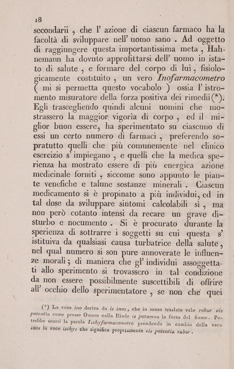 secondarii , che |’ azione di ciascun farmaco ha la facoltà di sviluppare nell'uomo sano . Ad oggetto . di raggiungere questa importantissima meta , Hah- nemann ha dovuto approfittarsi dell’ uomo in ista- to di salute , e formare del corpo di lui, fisiolo- icamente costituito , un vero Inofarmacometro ( mi si permetta questo vocabolo ) ossia 1 istro- mento misuratore della forza positiva dei rimedii(*). Egli trascegliendo quindi alcuni uomini che mo- strassero la maggior vigorìa di corpo , ed il mi- glior buon essere, ha sperimentato su ciascuno di essi un certo numero di farmaci, preferendo so- pratutto quelli che più comunemente nel clinico esercizio s' impiegano , e quelli che la medica spe- rienza ha mostrato essere di più energica azione medicinale forniti , siccome sono appunto le pian= te venefiche e talune sostanze minerali . Ciascun medicamento si è propinato a più individui, ed in tal dose da sviluppare sintomi calcolabili sì, ma non però cotanto intensi da recare un grave di- sturbo e nocumento . Si è procurato durante la sperienza di sottrarre i soggetti su cui questa 9 istituiva da qualsiasi causa turbatrice della salute, nel qual numero si son pure annoverate le influen- ze morali; di maniera che gl’ individui assoggetta- ti allo sperimento si trovassero in tal condizione da non essere possibilmente suscettibili di ofliiré all’ occhio dello sperimentatore , se non che quei (*) La voce ino deriva da is inos , che in senso traslato vale robur cis potentia come presso Omero nella Iliade is potamow la forza del fiume. Po- trebbe usarsi la parola Ischyfarmacometro prendendo in cambio della voce inos la voce ischys che significa propriamente vis potentia rubor.