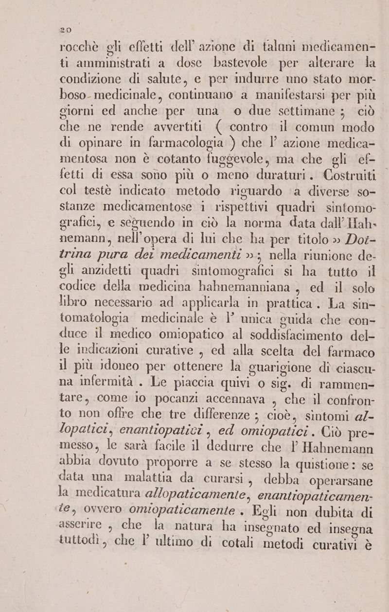 rocchè gli effetti dell’azione di talani medicamen- ti amministrati a dose bastevole per alterare da condizione di salute, e per indurre uno stato mor- boso- medicinale, continuano a manifestarsi per più giorni ed anche per una © due settimane ; ciò. che ne rende avvertiti ( contro il comun modo di opinare in farmacologia ) che |’ azione medica- mentosa non è cotanto fuggevole, ma che gli ef- fetti di essa sono più o meno duraturi. Costruiti col testè indicato metodo riguardo ‘a diverse so- stanze medicamentose i rispettivi quadri sintomo- grafici, e seduendo in ciò la norma data dall’ Hah- nemann, nell'opera di lui che ha per titolo » Doi- trina pura der medicamenti »; nella riunione de- gli anzidetti quadri sintomografici si ha tutto il codice della medicina hahnemanniana , ed il solo libro necessario ad applicarla in prattica . La sin- tomatologia medicinale è }’ unica guida che con- duce il medico omiopatico al soddisfacimento del- le indicazioni curative , ed alla scelta del farmaco il più idoneo per ottenere la guarigione dî ciascu- na infermità . Le piaccia quivi o sig. di rammen- tare, come io pocanzi accennava , che il confron- to non offre che tre differenze ; cioè, sintomi 4/- lopatici, cnantiopatici , ed omiopatici . Ciò pre- messo, le sarà facile il dedurre che 1 Hahnemann abbia dovuto proporre a se stesso la quistione : se data una malattia da curarsi, debba operarsane la medicatura allopaticamente, enantiopaticamen- te, ovvero omiopaticamente . Egli non dubita di asserire , che la natura ha inseonato ed insegna tuttodì, che P ultimo di cotali metodi curativi è