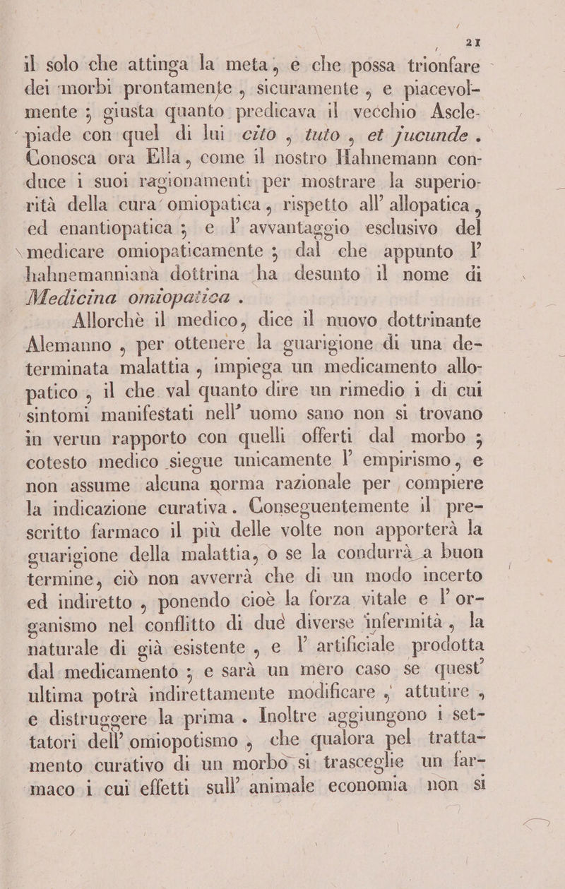 74 . 2I il solo che attinga la meta, e che possa trionfare - dei :morbi prontamente , sicuramente , e piacevol- mente ; giusta quanto. predicava il vecchio. Ascle- ‘-piade con quel di lui cito , iui0 , et jucunde . Conosca ora Ella. come il nostro Hahnemann con- duce i suoi ragionamenti per mostrare la superio: rità della cura omiopatica, rispetto all’ allopatica, ed enantiopatica 3 e l’ avvantaggio esclusivo. del \ medicare omiopaticamente 3 dal che appunto hahnemanniana dottrina ha desunto il nome di Medicina omiopatica . | Allorchè il medico, dice il nuovo dottrinante Alemanno , per ottenere la guarigione di una de- terminata malattia , impiega un medicamento allo- patico ; il che val quanto dire un rimedio i di cui ‘sintomi manifestati nell’ uomo sano non si trovano in verun rapporto con quelli offerti dal morbo ; cotesto medico siegue unicamente l’ empirismo, e non assume alcuna norma razionale per , compiere la indicazione curativa. Conseguentemente il pre- scritto farmaco il più delle volte non apporterà la guarigione della malattia, o se la condurrà : a buon termine, ciò non avverrà che di un modo incerto ed indiretto , ponendo cioè la forza vitale e Y or- ganismo nel conflitto di due diverse infermità, la naturale di già esistente , e 1’ artificiale. prodotta dal medicamentò ; e sarà un mero caso se quest’ ultima potrà indirettamente modificare , attutire , e distruggere la prima . Inoltre aggiungono 1 set- tatori dell omiopotismo ; che qualora pel. tratta- mento curativo di un morbo si. trasceglie un far- ‘maco i cui effetti sull’ animale economia non si