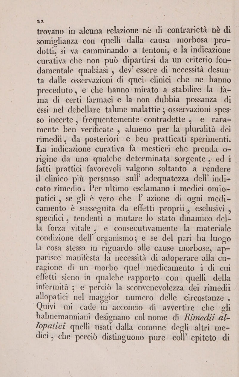 trovano in alcuna relazione nè di contrarietà nè di somiglianza con quelli dalla causa morbosa pro- dotti, si va camminando a tentoni, e la indicazione curativa che non può dipartirsi da un criterio fon- damentale qualsiasi , dev’ essere di necessità desun- ta dalle osservazioni di quei. clinici che ne hanno preceduto, e che hanno mirato a stabilire la fa- ma di certi farmaci e la non dubbia possanza di essi nel debellare talune malattie ; osservazioni spes- so incerte, frequentemente contradette , e rara- mente ben verificate , almeno per la pluralità dei rimedii, da posteriori e ben pratticati sperimenti. La indicazione curativa fa mestieri che prenda o- rigine da una qualche determinata sorgente , ed i. fatti prattici favorevoli valgono soltanto a rendere il clinico più persuaso sull’ adequatezza deli’ indi> cato rimedio. Per ultimo esclamano i medici omio- patici, se gli è vero che' l’ azione di ogni medi- camento è susseguita da effetti propri, esclusivi , specifici, tendenti a mutare lo stato dinamico del- la forza vitale, e consecutivamente la materiale condizione dell'organismo; e se del pari ha luogo la cosa stessa in riguardo alle cause morbose, ap- parisce manifesta la necessità di adoperare alla cu- ragione di un morbo quel medicamento i di cui effetti sieno in qualche rapporto con. quelli della infermità 3 e perciò la sconvenevolezza dei rimedii allopatici nel maggior numero delle circostanze . Quivi mi cade in acconcio di avvertire che gli hahnemanniani designano col nome di Rimedii al lopatici quelli usati dalla comune degli altri me- dici, che perciò distinguono pure coll’ epiteto di
