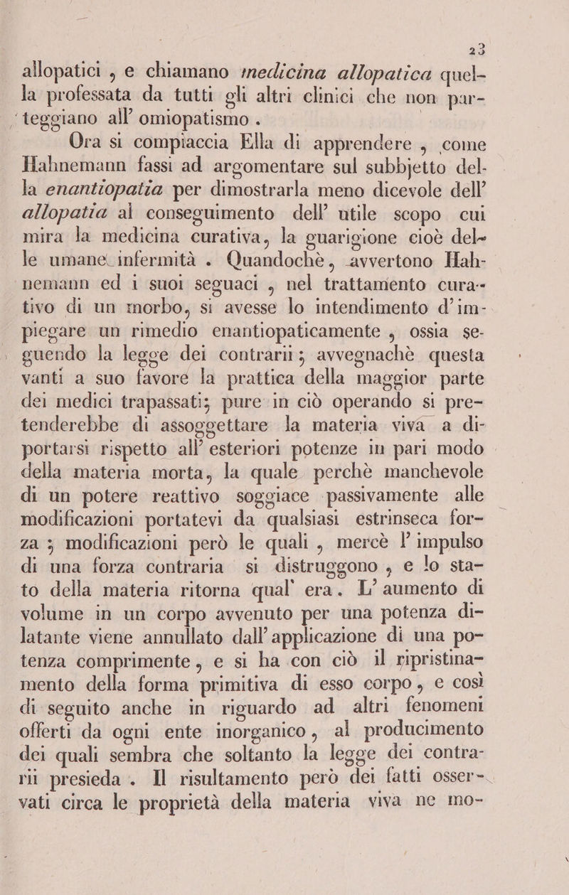 allopatici , e chiamano medicina allopatica quel la professata da tutti gli altri clinici che non par- ‘teggiano all’ omiopatismo . | | I ra si compiaccia Ella di apprendere , come Hahnemann fassi ad argomentare sul subbjetto del. la enantiopatia per dimostrarla meno dicevole dell’ allopatia al conseguimento dell’ utile scopo cui mira la medicina curativa, la guarigione cioè del- le umane. infermità +. Quandochè, avvertono Hah- “nemann ed i suoi seguaci , nel trattamento cura- tivo di un morbo, si avesse lo intendimento d’im- piegare un rimedio enantiopaticamente , ossia se- guendo la legge dei contrarit; avvegnachè questa vanti a suo favore la prattica della maggior parte dei medici trapassatiz pure in ciò operando si pre- tenderebbe di assoggettare la materia viva a di portarsi rispetto all’ esteriori potenze in pari modo della materia morta, la quale. perchè manchevole di un potere reattivo soggiace passivamente alle modificazioni portatevi da qualsiasi estrinseca for- za ; modificazioni però le quali , mercè ! impulso di una forza contraria si distruggono , e lo sta- to della materia ritorna qual’ era. L’ aumento di volume in un corpo avvenuto per una potenza di- latante viene annullato dall’ applicazione di una po- tenza comprimente, e si ha con ciò il ripristina- mento della forma primitiva di esso corpo, € così di seguito anche in riguardo ad altri fenomeni offerti da ogni ente inorganico , al producimento dei quali sembra che soltanto la legge dei contra- rii presieda . Il risultamento però dei fatti osser-. vati circa le proprietà della materia viva ne mo-