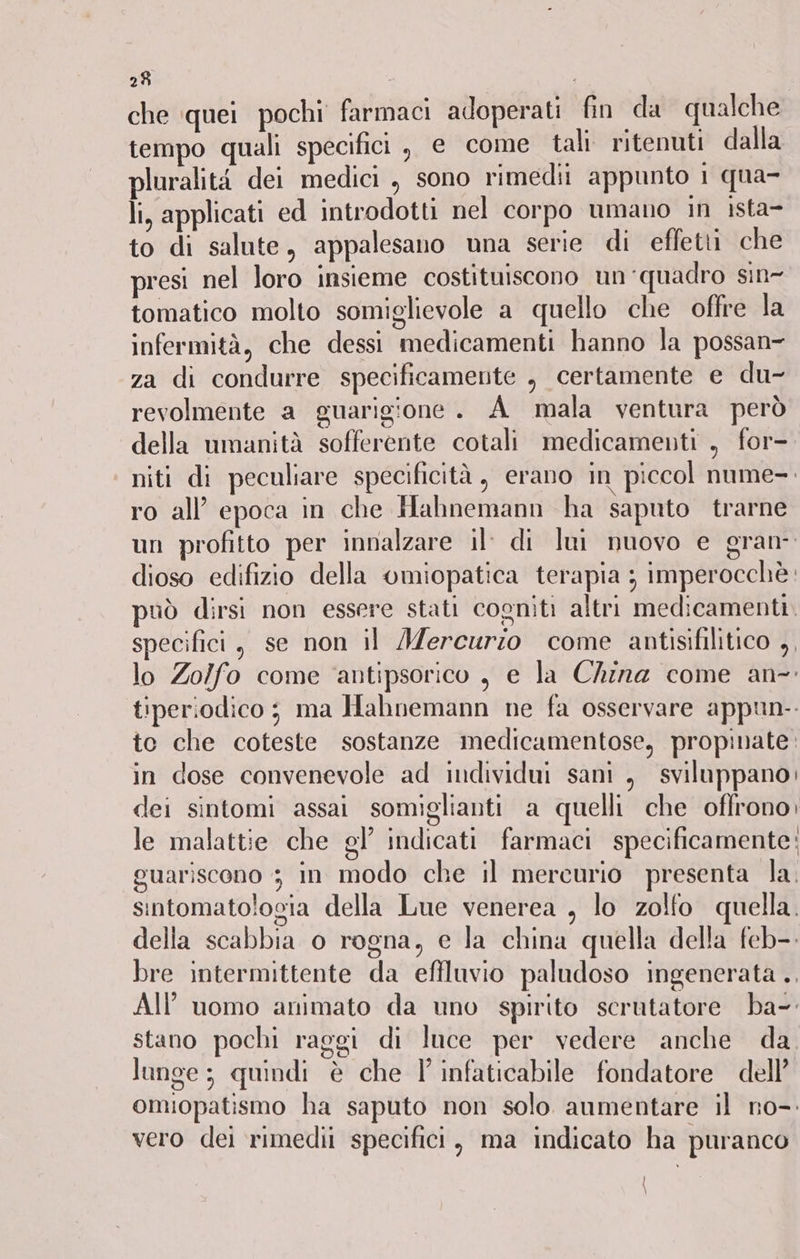 che quei pochi farmaci adoperati fin da qualche tempo quali specifici , e come tali ritenuti dalla pluralità dei medici , sono rimedi appunto 1 qua- li, applicati ed introdotti nel corpo umano in ista- to di salute, appalesano una serie di effetti che presi nel loro insieme costituiscono un ‘quadro sin- tomatico molto somiglievole a quello che offre la infermità, che dessi medicamenti hanno la possan- za di condurre specificamente , certamente e du- revolmente a guarigione. A mala ventura però della umanità sofferente cotali medicamenti , for- niti di peculiare specificità, erano in piccol nume-. ro all’ epoca in che Hahnemann ha saputo trarne un profitto per innalzare il: di lui nuovo e gran dioso edifizio della omiopatica terapia ; imperocchè: può dirsi non essere stati cogniti altri medicamenti. specifici, se non il Mercurio come antisifilitico ,, lo Zolfo come ‘antipsorico , e la China come an- tiperiodico ; ma Hahnemann ne fa osservare appun-. to che coteste sostanze medicamentose, propinate. in dose convenevole ad individui sani , sviluppano; dei sintomi assai somiglianti a quelli che offrono, le malattie che gl’ indicati farmaci specificamente: guariscono 3 in modo che il mercurio presenta la. sintomatologia della Lue venerea , lo zolfo quella. della scabbia o rogna, e la china quella della feb-. bre intermittente da effluvio paludoso ingenerata . AI uomo animato da uno spirito scrutatore ba-. stano pochi raggi di luce per vedere anche da. lunge; quindi è che l'infaticabile fondatore dell’ omiopatismo ha saputo non solo aumentare il no-: vero dei rimedii specifici, ma indicato ha puranco \