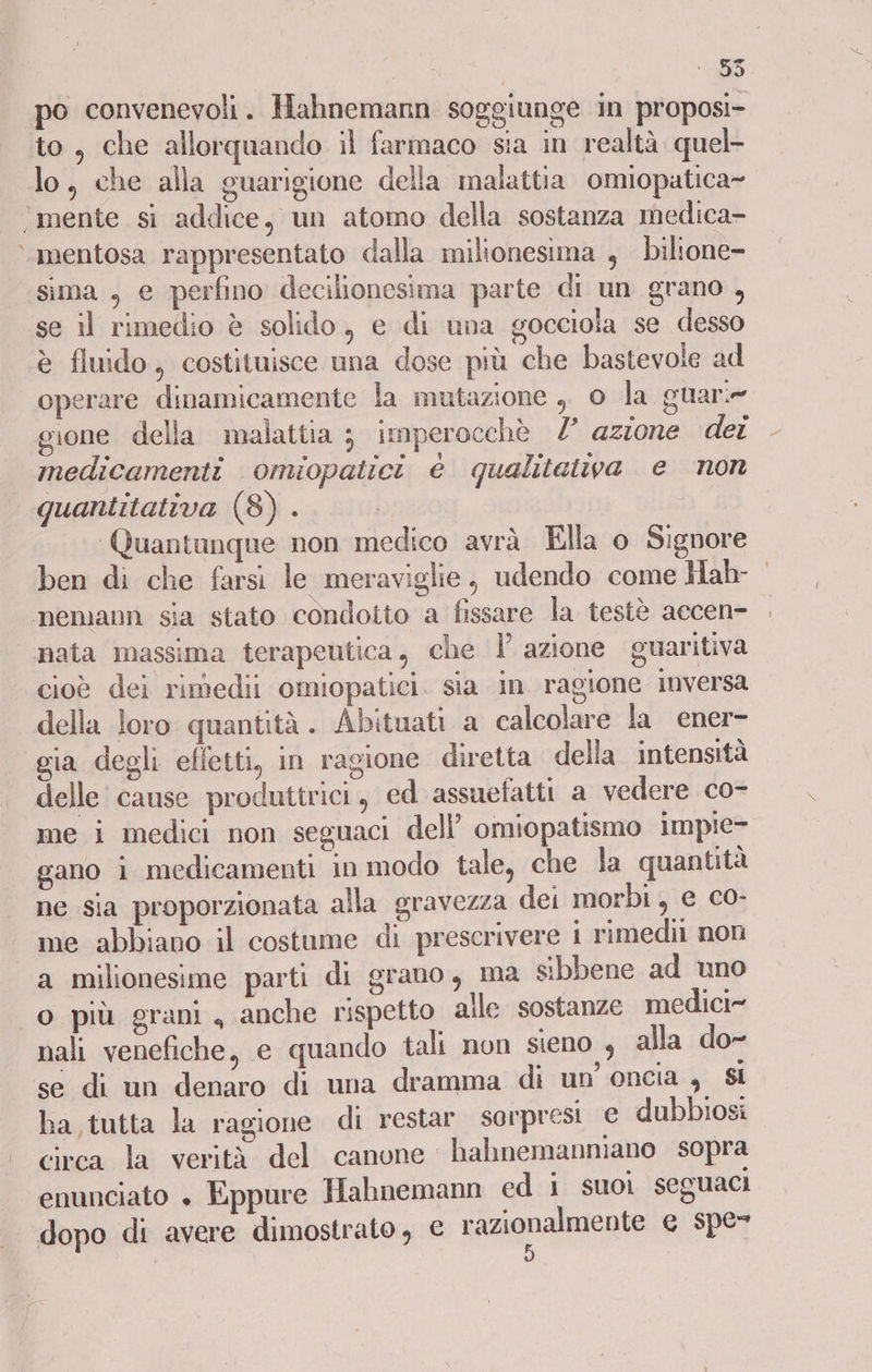 E: ‘DI po convenevoli. Hahnemann soggiunge in proposi- to, che allorquando il farmaco sia in realtà quel lo, che alla guarigione della malattia omiopatica- ‘mente si addice, un atomo della sostanza medica- &gt; mentosa rappresentato dalla milionesima , bilione- sima , e perfino decilionesima parte di un. grano , se il rimedio è solido, e di una gocciola se desso è fluido, costituisce una dose più che bastevole ad operare dinamicamente la mutazione , o la guar: gione della malattia ; imperocchè /° azzone dei medicamenti omiopatici è qualitatva e non quantitativa (8) . | Quantanque non medico avrà Ella o Signore nemann sia stato condotto a fissare la testè accen- ‘nata massima terapeutica, che Ì azione guaritiva cioè dei rimedii omiopatici. sia in. ragione inversa della loro quantità . Abituati a calcolare la ener- gia degli effetti, in ragione diretta della intensità delle cause produttrici, ed assuefatti a vedere co- me i medici non seguaci dell’ omiopatismo impie- gano i medicamenti in modo tale, che la quantità ne sia proporzionata alla gravezza dei morbi, e co- me abbiano il costume di prescrivere 1 rimedii non a milionesime parti di grano, ma sibbene ad uno o più grani , anche rispetto alle sostanze medici nali venefiche, e quando tali non sieno , alla do- se di un denaro di una dramma di un’ oncia a Sl ha tutta la ragione di restar sorpresi e dubbiosi circa la verità del canone hahnemanmano sopra enunciato » Eppure Hahnemann ed j suoi seguaci dopo di avere dimostrato, € azionamento e spe