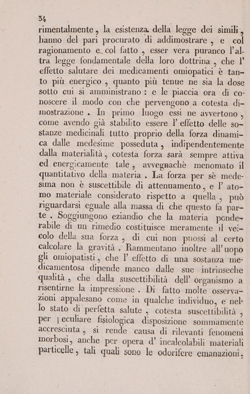 rimentalmente , la esistenza della legge dei simili, hanno del pari procurato di addimostrare , e col ragionamento e. col fatto , esser vera puranco l'al tra legge fondamentale della loro dottrina , che | effetto salutare dei medicamenti omiopatici è tan- to più energico , quanto più tenue ne sia la dose sotto cui si amministrano : e le piaccia ora di co- noscere il modo con che pervengono a cotesta di- mostrazione ». În primo luogo essi ne avvertono come avendo già stabilito essere 1’ effetto delle so- stanze medicinali tutto proprio della forza dinami- ca dalle medesime posseduta, indipendentemente dalla materialità, cotesta forza sarà sempre attiva ed energicamente tale, avvegnachè menomato il quantitativo della materia . La forza per sè mede- sima non è suscettibile di attenuamento, e )’ ato- mo materiale considerato rispetto a quella , può riguardarsi eguale alla massa di che questo fa par- te. Soggiungono eziandio che la materia ponde= rabile di un rimedio costituisce meramente il vei= colo della sua forza, di cui non puossi al certo calcolare la gravità, Rammentano inoltre all’ uopo gli omiopatisti, che l' effetto di una sostanza me: dicamentosa dipende manco dalle sue intrinseche qualità , che dalla suscettibilità dell’ organismo a risentirne la impressione . Di fatto molte osserva- zioni appalesano come in qualche individuo, e nel- lo stato di perfetta salute , cotesta suscettibilità È per jeculiare fisiologica disposizione sommamente accresciuta , si rende causa di rilevanti fenomeni morbosi, anche per opera d’ incalcolabili materiali particelle , tali quali sono le odorifere emanazioni.