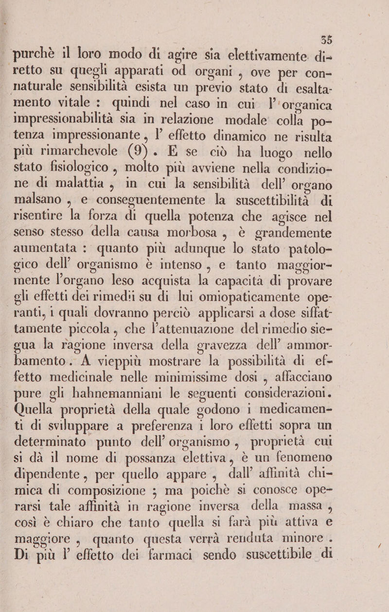 | purchè il loro modo di agire sia elettivamente: di- retto su quegli apparati od organi , ove per con- naturale sensibilità esista un previo stato di esalta- mento vitale : quindi nel caso in cui |’ ‘organica impressionabilità sia in relazione modale colla po- tenza impressionante , l effetto dinamico ne risulta più rimarchevole (9). E se ciò ha luogo nello stato fisiologico , molto più avviene nella condizio- ne di malattia , in cui la sensibilità dell’ organo malsano , e conseguentemente la suscettibilità di risentire la forza di quella potenza che agisce nel senso stesso della causa morbosa, è grandemente aumentata : quanto più adunque lo stato ‘patolo- gico dell’ organismo è intenso , e tanto maggior= mente l'organo leso acquista la capacità di provare gli effetti dei rimedii su di lui omiopaticamente ope- ranti, i quali dovranno perciò applicarsi a dose siflat- tamente piccola, che l’attennazione del rimedio sie- gua la ragione inversa della gravezza dell’ ammor- bamento. A vieppiù mostrare la possibilità di ef- fetto medicinale nelle minimissime dosi , affacciano pure gli hahnemanniani le seguenti considerazioni. Quella proprietà della quale godono 1 medicamen- ti di sviluppare a preferenza i loro effetti sopra un determinato punto dell’ organismo, proprietà cui si dà il nome di possanza elettiva, è un fenomeno dipendente, per quello appare , dall’ affinità chi- mica di composizione 3 ma poichè sì conosce ope- rarsi tale affinità in ragione inversa della massa , così è chiaro che tanto quella si farà più attiva e maggiore s quanto questa verrà renduta minore . Di più l’ effetto dei farmaci sendo suscettibile di