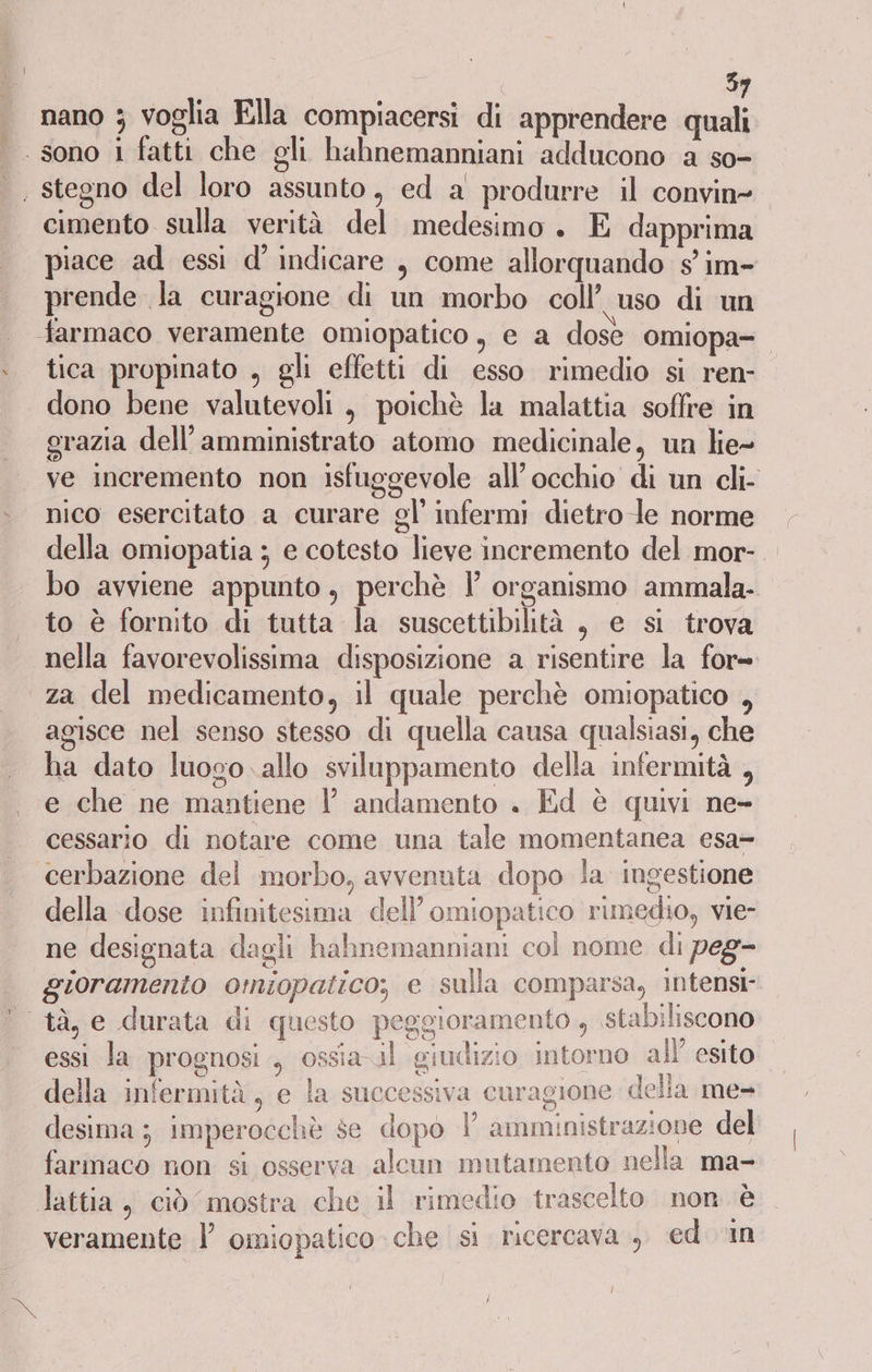 nano 3 voglia Ella compiacersi di apprendere quali * cimento sulla verità del medesimo. E dapprima piace ad essi d’ indicare , come allorquando s° im- prende la curagione di un morbo coll’ uso di un farmaco veramente omiopatico, e a dose omiopa- tica propinato , gli effetti di esso rimedio si ren- dono bene valutevoli , poichè la malattia soffre in grazia dell’amministrato atomo medicinale, un lie- ve incremento non isfuggevole all’occhio di un cli- nico esercitato a curare gl’ infermi dietro le norme della omiopatia ; e cotesto lieve incremento del mor- bo avviene appunto, perchè l organismo ammala- to è fornito di tutta la suscettibilità , e si trova nella favorevolissima disposizione a risentire la for= za del medicamento, il quale perchè omiopatico , agisce nel senso stesso di quella causa qualsiasi, che ha dato luogo. allo sviluppamento della infermità , e che ne mantiene |’ andamento . Ed è quivi ne- cessario di notare come una tale momentanea esa cerbazione del morbo, avvenuta dopo la ingestione della dose infinitesima dell’omiopatico rimedio, vie- ne designata dagli hahnemanniani col nome di peg- gioramento omiopatico, e sulla comparsa, intensi. ole, essi la prognosi , ossia il giudizio intorno all’ esito della infermità, e la successiva curagione della me= desima ; imperocchè se dopo V amministrazione del farmaco non si osserva alcun mutamento nella ma- veramente l omiopatico che si ricercava., ed. in |