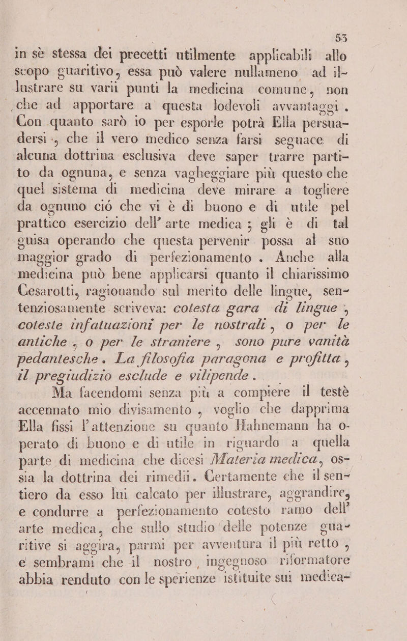 duo i in sè stessa dei precetti utilmente applicabili allo scopo guaritivo, essa può valere nullameno ad il lustrare su varil punti la medicina comune, non che ad apportare a questa lodevoli avvantaggi . Con quanto sarò 10 per esporle potrà Ella persua- dersi :, che il vero medico senza farsi seguace di alcuna dottrina esclusiva deve saper trarre parti- to da ognuna, e senza vagheggiare più questo che quel sistema di medicina deve mirare a togliere da ognuno ciò che vi è di buono e di utile pel prattico esercizio dell’ arte medica ; gli è di tal “guisa operando che questa pervenir. possa al suo maggior grado di perfezionamento . Anche alla medicina può bene applicarsi quanto il chiarissimo Cesarotti, ragionando sul merito delle lingue, sen- tenziosamente. scriveva: colesta gara di lingue , ‘coleste infatuazioni per le nostrali, o per le antiche , 0 per le straniere , sono pure vanità pedantesche. La filosofia paragona e profitta , il pregiudizio esclude e vilipende 200 Ma facendomi senza più a compiere il testè accennato mio divisamento , voglio che dapprima Ella fissi l'attenzione su quanto Hahnemann ha o- perato di buono e di utile in riguardo a quella parte di medicina che dicesi Materia medica, 0s- sia la dottrina dei rimedi. Certamente che il sen- tiero da esso lui calcato per illustrare, aggrandire, e condurre a perfezionamento cotesto ramo dell’ arte medica, che sullo studio ‘delle potenze gua- ritive si aggira, parmi per avventura i} più retto , e sembrami che il nostro , ingegnoso riformatore abbia renduto con le sperienze istituite sut medica- | (