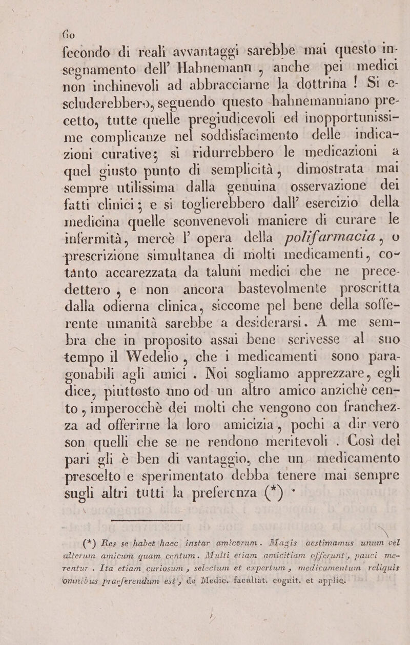 (610 fecondo di reali avvantaggi sarebbe mai questo in- segnamento dell’ Habnemann , anche pei medici non inchinevoli ad abbracciarne la dottrina ! Si e- scluderebber», seguendo questo -hahnemanniano pre- cetto, tutte quelle pregiudicevoli ed inopportunissi- me complicanze nel soddisfacimento delle indica- zioni curative; si ridurrebbero le medicazioni & quel giusto punto di semplicità, dimostrata mai sempre utilissima dalla genuina osservazione dei fatti clinici; e si toglierebbero dall’ esercizio della medicina quelle sconvenevoli maniere di curare le infermità, mercè l opera della polifarmacia , prescrizione simultanea di molti medicamenti, co- tanto accarezzata da taluni medici che ne prece- dettero , e non ancora bastevolmente proscritta dalla odierna clinica, siccome pel bene della soffe- rente umanità sarebbe a des:derarsi. A me sem- bra che in proposito assai bene scrivesse al suo tempo il Wedelio , che i medicamenti sono para- gonabili agli amici . Noi sogliamo apprezzare, egli dice, piuttosto uno od: un altro amico anzichè cen- to, imperocchè dei molti che vengono con franchez. za ad offerirne la loro amicizia, pochi a dir vero son quelli che se ne rendono meritevoli . Così dei pari gli è ben di vantaggio, che un. medicamento prescelto e sperimentato debba tenere mai sempre sugli altri tutti Ja preferenza (*) - (*) Res se habet'haec instar amicorum. Maziîs aestimamus unum cel alterum amicum quam centum. Multi etiam amicitiam offerunt’, pauci me- rentur . Ita etiam curiosunì , selectum et expertum, medicamentum. reliquis omnibus pracferendum est‘) de Medic, facaltat. cognit. et applic.