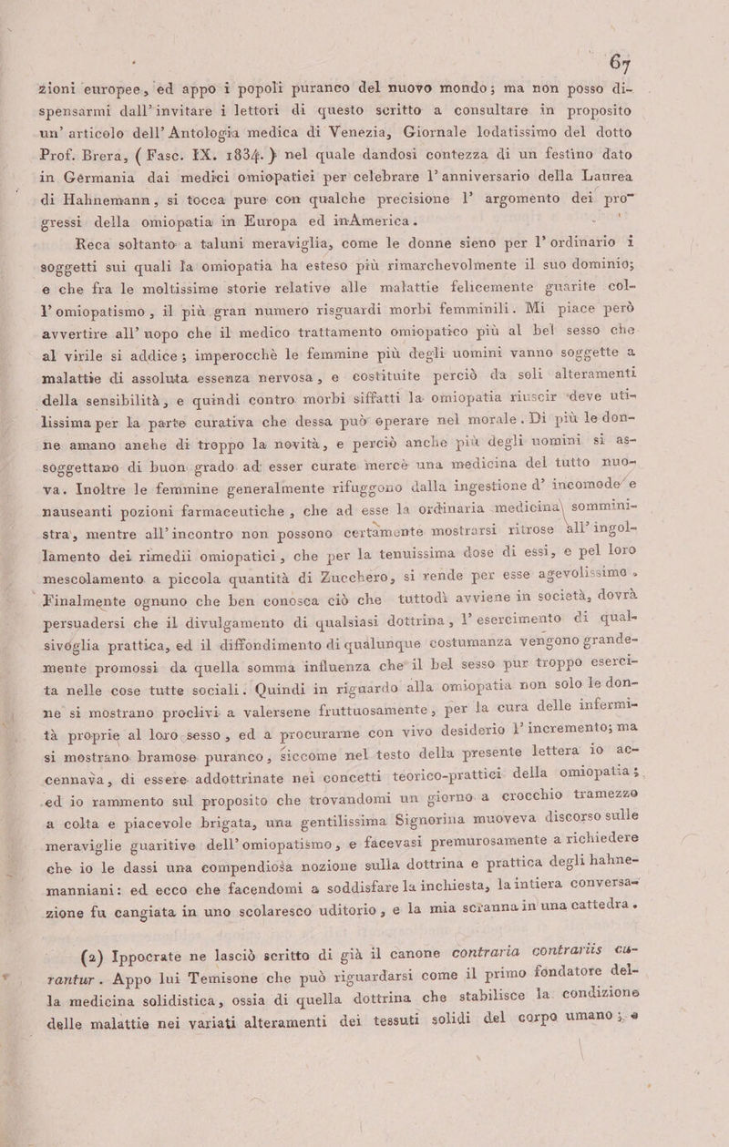 zioni europee, ed appo i popoli puranco del nuovo mondo; ma non posso di- spensarmi dall’invitare i lettori di questo scritto a consultare in proposito un’ articolo dell’ Antologia medica di Venezia, Giornale lodatissimo del dotto Prof. Brera, ( Fasc. IX. 1834. } nel quale dandosi contezza di un festino dato in Germania dai medici omiopatiei per celebrare 1° anniversario della Laurea di Hahnemann, si tocca pure con qualche precisione 1’ argomento dei pro” gressi. della omiopatia in Europa ed inAmerica. i Reca soltanto a taluni meraviglia, come le donne sieno per l’ordinario 1 soggetti sui quali Ja omiopatia ha esteso più rimarchevolmente il suo dominio; e che fra le moltissime storie relative alle malattie felicemente guarite . col- v omiopatismo , il più gran numero risguardi morbi femminili. Mi piace però avvertire all’ uopo che il medico trattamento omiopatico più al bel sesso che al virile si addice; imperocchè le femmine più degli uomini vanno soggette a malattie di assoluta essenza nervosa, e costituite perciò da soli alteramenti della sensibilità, e quindi contro morbi siffatti la omiopatia riuscir «deve uti» lissima per la parte curativa che dessa può eperare nel morale. Di più le don- ne amano anche di troppo la novità, e perciò anche più degli uomini sì as- soggettano. di buon grado: ad: esser curate. mercè una medicina del tutto nuo- va. Inoltre le femmine generalmente rifuggono dalla ingestione d° incomode/ e nauseanti pozioni farmaceutiche , che ad esse la ordinaria medicina) sommini- stra, mentre all’ incontro non possono certàmente mostrarsi ritrose è&amp;ll’ ingol- lamento dei rimedii omiopatici, che per la tenuissima dose di essi, e pel loro mescolamento. a piccola quantità di Zucchero, si rende per esse asevolissima » Finalmente ognuno che ben conosca ciò che tuttodì avviene in società, dovrà persuadersi che il divulgamento di qualsiasi dottrina, 1° esercimento di qual sivoglia prattica, ed il diffondimento di qualunque costumanza vengono grande- mente promossi da quella somma influenza che”il bel sesso pur troppo eserci» ta nelle cose tutte sociali: Quindi in riguardo alla omiopatia non solo le don- ne si mostrano proclivi a valersene fruttuosamente , per la cura delle infermi- tà proprie al loro:sesso, ed a procurarne con vivo desiderio }' incremento; ma sì mostrano. bramose puranco , Siccome nel testo della presente lettera io ac» cennada , di essere addottrinate nei concetti teorico-prattici della omiopatia;. .ed io rammento sul proposito che trovandomi un giorno. a crocchio tramezzo a colta e piacevole brigata, una gentilissima Signorina muoveva discorso sulle meraviglie guaritive dell’ omiopatismo ; e facevasi premurosamente a richiedere che io le dassi una eompendiosa nozione sulla dottrina e prattica degli hahne- manniani: ed ecco che facendomi a soddisfare la inchiesta, la intiera conversa= zione fu cangiata in uno scolaresco uditorio, e la mia scrannain una cattedra + (2) Ippocrate ne lasciò scritto di già il canone contraria contrariis ©w- rantur. Appo lui Temisone che può riguardarsi come il primo fondatore del- la medicina solidistica, ossia di quella dottrina che stabilisce la: condizione delle malattie nei variati alteramenti dei tessuti solidi del corpo umano ;. è \ \