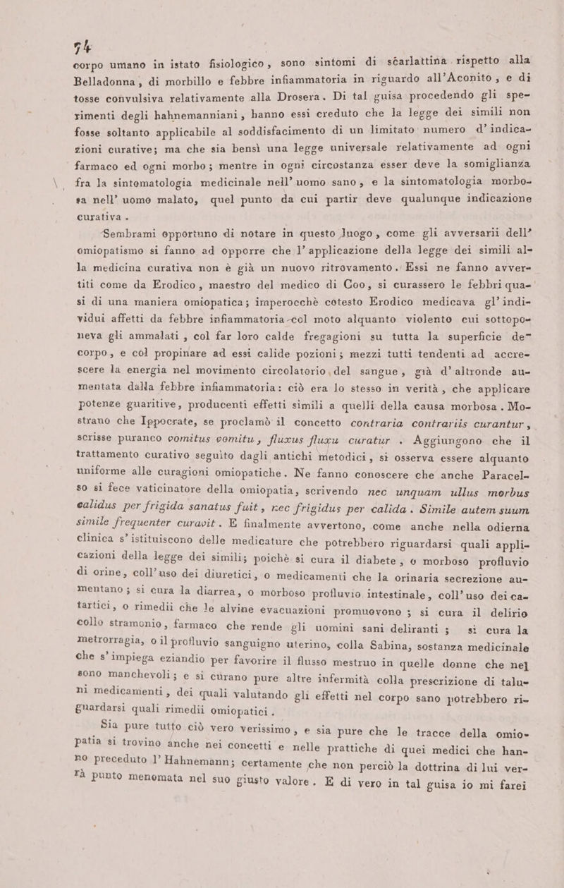 corpo umano in istato fisiologico , sono sintomi ca DRARIDCA are o 3 Belladonna, di morbillo e febbre infiammatoria in riguardo all Agonta e di tosse convulsiva relativamente alla Drosera. Di tal guisa procedendo gli spe- rimenti degli hahnemanniani, hanno essi creduto ce n legge dei ERE Sl fosse soltanto applicabile al soddisfacimento di un limitato: numero d vifeae zioni curative; ma che sia bensì una legge universale relativamente ad ogni farmaco ed ogni morbo; mentre in ogni circostanza esser deve la somiglianza fra la sintomatologia medicinale nell’ uomo sano, e la sintomatologia asta sa nell’ uomo malato, quel punto da cui partir deve qualunque indicazione curativa + Sembrami opportuno di notare in questo luogo, come gli avversarii dell’ omiopatismo si fanno ad opporre che l’ applicazione della legge dei simili al- la medicina curativa non è già un nuovo ritrovamento . Essi ne fanno avver- titi come da Erodico, maestro del medico di Coo, si curassero le febbri qua=' si di una maniera omiopatica; imperocchè cotesto Erodico medicava gl’ indi- vidui affetti da febbre infiammatoria col moto alquanto violento cui sottopo= neva gli ammalati , col far loro calde fregagioni su tutta la superficie de” corpo, e col propinare ad essi calide pozioni; mezzi tutti tendenti ad accre- scere la energia nel movimento circolatorio , del sangue, già d’altronde au- mentata dalla febbre infiammatoria: ciò era lo stesso in verità, che applicare potenze guaritive, producenti effetti simili a quelli della causa morbosa . Mo- strano che Ippocrate, se proclamò il concetto contraria contrariis curantur, scrisse puranco comitus comitu, fluxus fluxu curatur . Aggiungono che il trattamento curativo seguìto dagli antichi metodici, si osserva essere alquanto uniforme alle curagioni omiopatiche. Ne fanno conoscere che anche Paracel= so si fece vaticinatore della omiopatia, scrivendo nec unquam ullus morbus calidus per frigida sanatus fuit, rec frigidus per calida. Simile autem suum simile frequenter curavit. E finalmente avvertono, come anche nella odierna clinica s’ istituiscono delle medicature che potrebbero riguardarsi quali appli- cazioni della legge dei simili; poichè. si cura il diabete, 0 morboso profluvio di orine, coll’uso dei diuretici, 0 medicamenti che la orinaria secrezione au- mentano ; si cura la diarrea, 0 morboso profluvio intestinale, coll’uso dei ca= o rimedii che le alvine evacuazioni promuevono ; si cura il delirio collo stramonio, farmaco che rende gli tartici, uomini sani deliranti 3 sì cura la metrorragia, 0 il profluvio sanguigno uterino, colla Sabina, sostanza medicinale che s’ impiega eziandio per favorire il flusso mestruo in quelle donne che ne] sono manchevoli; e si curano pure altre infermità colla prescrizione di talu= ni medicamenti, dei quali valutando gli effetti nel corpo sano potrebbero ri» guardarsi quali rimedii omiopatici . Sia pure tutto ciò vero verissimo, e sia pure che le tracce della omio- patia si trovino anche nei concetti e nelle prattiche di quei medici che han- no preceduto 1’ Hahnemann; certamente che non perciò la dottrina di lui ver- ù | È È na , à punto menomata nel suo giusto valore. E di vero in tal guisa io mi farei