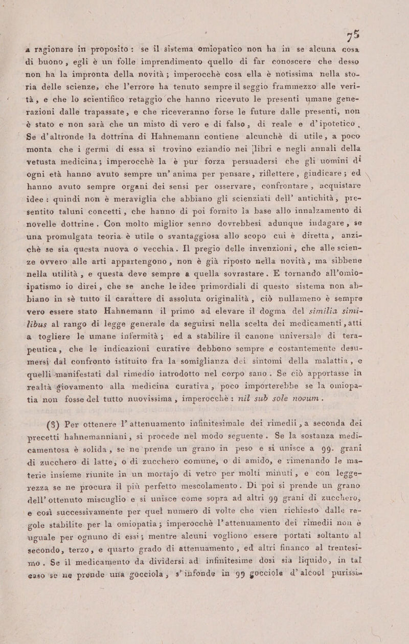a ragionare in proposito : ‘se il sistema omiopatico non ha in se alcuna cosa di buono, egli è un folle imprendimento quello di far conoscere che desso non ha la impronta della novità; imperocchè cosa ella è notissima nella sto- ria delle scienze, che l’errore ha tenuto sempre il seggio frammezzo: alle veri- tà, e che lo scientifico retaggio che hanno ricevuto le presenti umane gene- razioni dalle trapassate, e che riceveranno forse le future dalle presenti, non è stato e non sarà che un misto di vero e di falso, di reale e d’ipotetico, Se d’altronde la dottrina di Hahnemann contiene alcunchè di utile, a poco monta che i germi di essa si trovino eziandio nei ilibri e negli annali della vetusta medicina; imperocchè la è pur forza persuadersi che gli uomini di ogni età hanno avuto sempre un’ anima per pensare, riflettere, giudicare; ed . hanno avuto sempre organi dei sensi per osservare, confrontare, acquistare idee : quindi non è meraviglia che abbiano gli scienziati dell’ antichità, pre- sentito taluni concetti, che hanno di poi fornito la base allo innalzamento di novelle dottrine. Con molto miglior senno dovrebbesi adunque indagare, se una promulgata teoria è utile o svantaggiosa allo scopo cui è diretta, anzi- chè se sia questa nuova o vecchia. Il pregio delle invenzioni, che alle scien- ze ovvero alle arti appartengono, non è già riposto nella novità, ma sibbene nella utilità, e questa deve sempre a quella sovrastare. E tornando all’omio= ipatismo io direi, che se anche le idee primordiali di questo sistema non ab- biano in sè tutto il carattere di assoluta originalità , ciò nullameno è sempre vero essere stato Hahnemann il primo ad elevare il dogma del similia simi- ‘libus al rango di legge generale da seguirsi nella scelta dei medicamenti ,atti a togliere le umane infermità; ed a stabilire il canone universale di tera- peutica, che le indicazioni curative debbono sempre e costantemente desu- mersi dal confronto istituito fra la somiglianza dei sintomi della malattia, e quelli manifestati dal rimedio introdotto nel corpo sano. Se ciò apportasse in realtà «fiovamento alla medicina curativa, poco importerebbe se la omiopa- tia non fosse del tutto nuovissima, imperocchè : nil sub sole novum . (3) Per ottenere l’ attenuamento infinitesimale dei rimedii,a seconda dei | precetti hahnemanniani, si procede nel modo seguente. Se la sostanza medi- camentosa è solida, se ne prende un grano in peso e si unisce a 99. grani di zucchero di latte; 0 di zucchero comune, o di amido, e rimenando le ma- terie insieme riunite in un mortajo di vetro per molti minuti, e con legge- rezza se ne procura il più perfetto mescolamento . Di poi si prende un grano dell’ ottenuto miscuglio e si unisce come sopra ad altri 99 grani di zucchero, e così successivamente per quel numero di volte che vien richiesto dalle re- ‘gole stabilite per la omiopatia ; imperocchè l’attenuamento dei rimedii non è uguale per ognuno di essi; mentre alcuni vogliono essere portati soltanto al secondo, terzo, e quarto grado di attenuamento , ed altri financo al trentesi- mo. Se il medicamento da dividersi ad. infinitesime dosi sia liquido, in tal caso ‘sè ne prende uma gocciola, s’ibfonde in 99 gocciole d’ alcool purissis