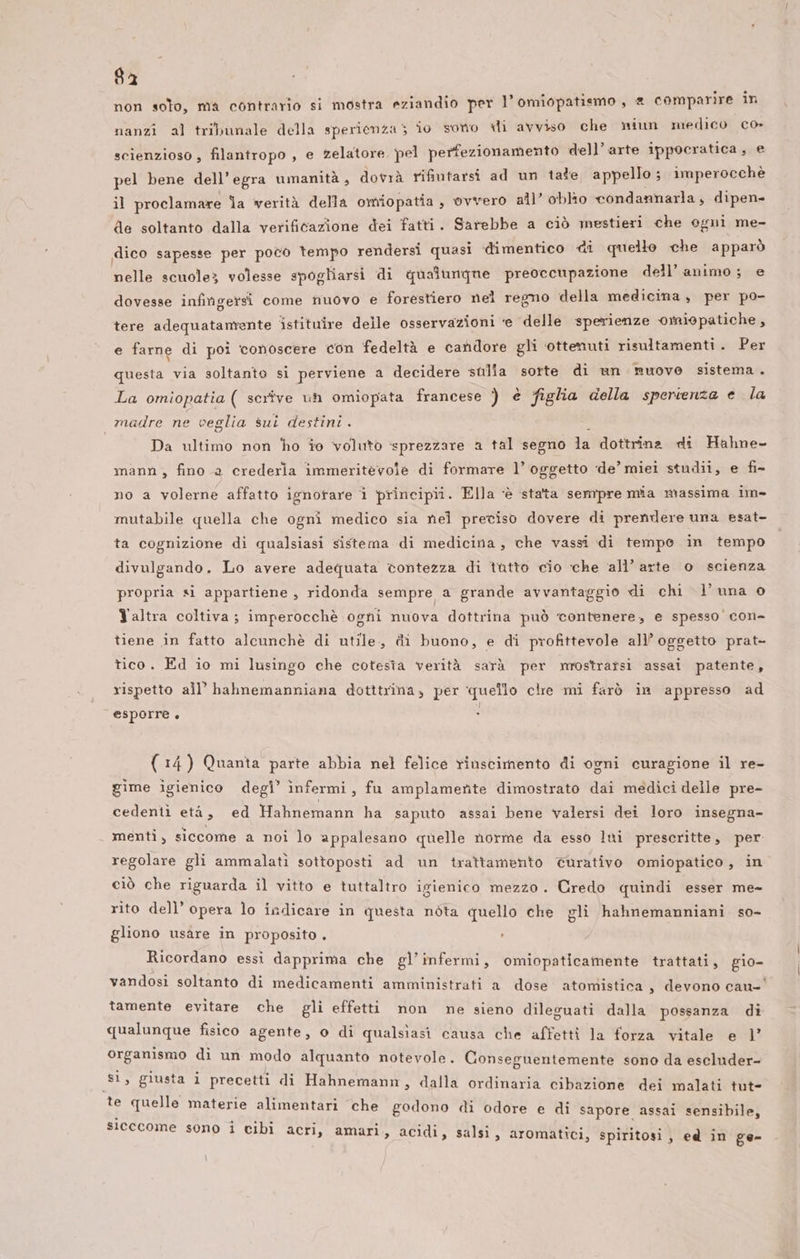 8a non solo, ma contrario si mostra eziandio per l’omiopatismo , &amp; comparire in nanzî al tribunale della sperienza ; îo sono di avviso che miun medico co» scienzioso , filantropo , e zelatore pel perfezionamento dell’arte ippocratica, e pel bene dell’egra umanità, dovrà rifiutarsi ad un tale appello; imperocchè il proclamare Ja verità della omiopatia , ovvero all’ oblio condannarla, dipen de soltanto dalla verificazione dei fatti. Sarebbe a ciò mestieri che ogni me- dico sapesse per poco tempo rendersi quasi dimentico di quello che apparò nelle scuole volesse spogliarsi di qualunque preoccupazione dell’animo; e dovesse infingersi come nuovo e forestiero nel regno della medicina, per po- tere adequatamente istituire delle osservazioni ‘e delle sperienze omiopatiche, e farne di poi conoscere con fedeltà e candore gli ottenuti risultamenti. Per questa via soltanto si perviene a decidere sulla sorte di un nuovo sistema . La omiopatia ( serîve uh omiopata francese ) è figlia della sperienza e la madre ne veglia sui destini . Da ultimo non ho io voluto ‘sprezzare a tal segno 15 dottrina di Hahne- mann, fino a crederla immeritevole di formare l’ oggetto de’ miei studii, e fi- no a volerne affatto ignorare î principii. Ella ‘è stata sempre mia massima im» mutabile quella che ogni medico sia nel preciso dovere di prendere una esat- ta cognizione di qualsiasi sistema di medicina, che vassi di tempo in tempo divulgando. Lo avere adequata contezza di tutto cio che all’ arte o scienza propria si appartiene , ridonda sempre a grande avvantaggio di chi l'una o Yaltra coltiva ; imperocchè ogni nuova dottrina può ‘contenere, e spesso con- tiene in fatto alcunchè di utile, di buono, e di profittevole all’ oggetto prat- tico. Ed io mi lusingo che cotesîa verità sarà per mrostrarsi assai patente, rispetto all’ hahnemanniana dotttrina, per quello clie mi farò in appresso ad f esporre Ò * (14) Quanta parte abbia nel felice rinscimento di ogni curagione il re- gime igienico degl’ infermi s fu amplamente dimostrato dai medici delle pre- cedenti età, ed Hahnemann ha saputo assai bene valersi dei loro insegna- menti, siccome a noi lo appalesano quelle norme da esso lui prescritte, per. regolare gli ammalatì sottoposti ad un trattamento curativo omiopatico, in ciò che riguarda il vitto e tuttaltro igienico mezzo. Credo quindi esser me- rito dell’ opera lo indicare in questa nòta quello che gli hahnemanniani. so- gliono usare in proposito . 1 Ricordano essi dapprima che gl’infermi, omiopaticamente trattati, gio- vandosi soltanto di medicamenti amministrati a dose atomistica, devono cau-' tamente evitare che gli effetti non ne sieno dileguati dalla possanza di qualunque fisico agente, o di qualsiasi causa che affetti la forza vitale e 1’ organismo di un modo alquanto notevole. Conseguentemente sono da escluder- si, giusta i precetti di Hahnemann, dalla ordinaria cibazione dei malati tut- te quelle materie alimentari che godono di odore e di sapore assai sensibile, sicccome sono i cibi acri, amari, acidi, salsi, aromatici, spiritosi , ed in ge- \