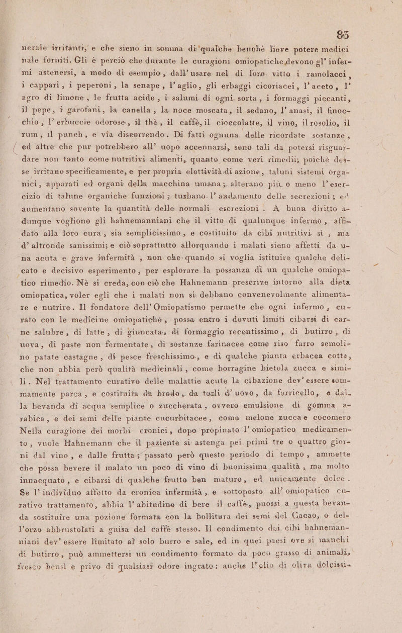 VAS | | 85 nerale irritanti, e che sieno in soma di'qualche benchè lieve potere medici nale forniti. Gli è perciò che durante le curagioni omiopatiche devono gl’ infer- mi astenersi, a modo di esempio, dall’ usare nel di. Ioro. vitto. i ramolacci, ì cappari, i peperoni, la senape, l’aglio, gli erbaggi cicoriacei, l'aceto, l' agro di limone, le frutta acide, i salumi. di ogni, sorta , i formaggi piccanti, chio, l’ erbuccie odorose, il thè, il caffe, il cioecolatte, il vino, ilrosolio, il rum, il paneh, e via diseorrendo. Di fatti ognuna delle ricordate sostanze , ed aftre che pur potrebbero all’ uopo accennazsi, seno tali da potersi risguar- dare non tanto eome.nutritivi alimenti, quanto come veri rimedi; poichè des- se irritano specificamente, e. per propria. elettività.di azione, taluni sistemi orga- nici, apparati ed organi della macchina umana ;. alterano più o meno l’eser- cizio di talune organiche funzioni ; tusbano. 1’ andamento delle secrezioni; er aumentano sovente la quantità delle normali escrezioni . A buon diritto a- dunque vogliono gli hahnemanniani che il vitto di qualunque. infermo , affi dato alla loro cura, sia semplicissimo, e costituite da cibi nutritivi sì , ma d’ altronde sanissimi; e ciò soprattutto allorquando i malati sieno affetti da u- na acuta e grave infermità , mon che- quando si voglia istituire qualche deli- cato e decisivo esperimento, per esplorare la possanza di un qualche omiopa- omiopatica, voler egli che i malati non si. debbano convenevolmente alimenta- re e nutrire. Il fondatore dell’ Omiopatismo permette che ogni infermo, cu- rato con le medicine omiopatichè , possa entro i dovuti limiti cibarsi di car- ne salubre, di latte, di giuncata, di formaggio recentissimo ,, di butirro , di uova, di paste non fermentate, di sostanze farinacee come riso farro semoli- no patate castagne , dî pesce freschissimo., e di qualche pianta erbacea cotta, che non abbia però qualità medicinali , come borragine bietola zucca e simi- li. Nel trattamento curativo delle malattie acute la cibazione dev’ essere s0m- mamente parca, e costituita da brodo, da tosli d’ uovo, da farricello, e dall la bevanda di acqua semplice o zuccherata, ovvero emulsione di gomma a- rabica, e dei semi delle piante cucurbitacee, come melone zuccae cocomero Nella curagione dei morbi cronici, dopo propinato l’ omiopatico medicamen- to, vuole Hahnemann che il paziente si astenga pei. primi tre o quattro gior- ni dal vino , e dalle frutta; passato però questo periodo di tempo, ammette che possa bevere il malato un poco di vino di buonissima qualità , ma molto innacquato , e cibarsi di qualche frutto ben maturo, ed unicamente dolce . Se l’ individuo affetto da cronica infermità ,. e sottoposto all’ omiopatico cu rativo trattamento, abbia l’abitadine di bere il caffè, puossi a questa bevan- da sostituire una pozione formata con la bolbtara dei semi del Cacao, o del. l’orzo abbrustolati a guisa del caffè stesso. Il condimento dci cibi hahneman- niani dev’ essere limitato al solo burro e sale, ed in quei paesi ove si manchi di butirro, può ammettersi un condimento formato da poco grasso di animali, fresco bensì e privo di qualsiasi odore ingrato.: anche L’glio di oliva dolcissi»+