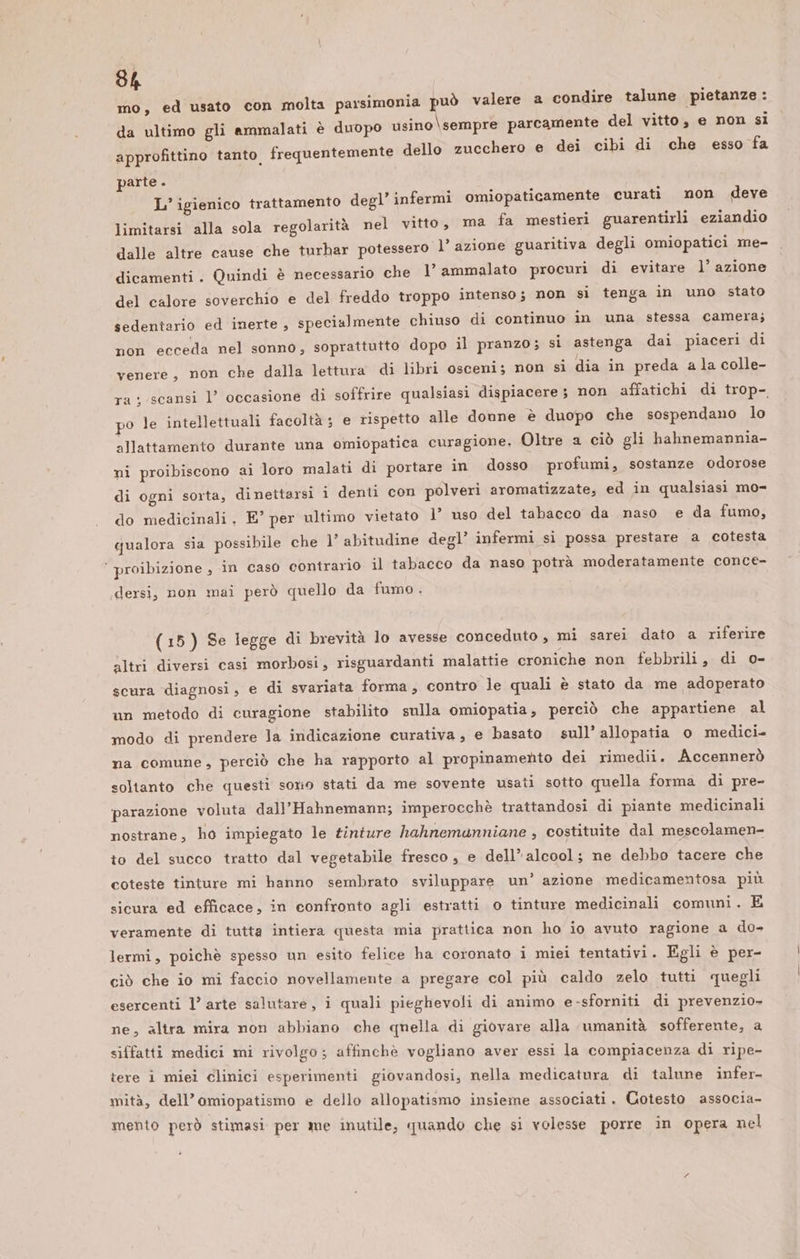 mo, ed usato con molta parsimonia pu da ultimo gli ammalati è duopo usino \sempre parc ttino tanto frequentemente dello zucchero e dei cibi di che esso fa è valere a condire talune pietanze: amente del vitto, e non si approfi parte. L’ igienico trattamento de limitarsi alla sola regolarità nel vitto, dalle altre cause che turbar potessero l’ azione Quindi è necessario che 1’ ammalato procuri di evitare l’ azione erchio e del freddo troppo intenso; non si tenga in uno stato cialmente chiuso di continuo in una stessa camera; gl’ infermi omiopaticamente curati non deve ma fa mestieri guarentirli eziandio guaritiva degli omiopatici me- dicamenti . del calore sov sedentario ed inerte, spe non ecceda nel sonno, soprattutto dopo il pranzo; si astenga dai piaceri di venere, non che dalla lettura di libri osceni; non si dia in preda a la colle- ra: scansi l’ occasione di soffrire qualsiasi dispiacere ; non affatichi di trop-, po le intellettuali facoltà ; e rispetto alle donne è duopo che sospendano lo allattamento durante una omiopatica curagione. Oltre a ciò gli hahnemannia- ni proibiscono ai loro malati di portare in dosso profumi, sostanze odorose di ogni sorta, dinettarsi i denti con polveri aromatizzate, ed in qualsiasi mo- do medicinali, E” per ultimo vietato l’ uso del tabacco da naso e da fumo, qualora sia possibile che 1’ abitudine degl’ infermi si possa prestare a cotesta ’ proibizione , in caso contrario il tabacco da naso potrà moderatamente conce- I 9 dersi, non mai però quello da fumo. (15) Se legge di brevità lo avesse conceduto , mi sarei dato a riferire altri diversi casi morbosi, risguardanti malattie croniche non febbrili, di o- scura diagnosi, e di svariata forma, contro le quali è stato da me adoperato un metodo di curagione stabilito sulla omiopatia, perciò che appartiene al modo di prendere la indicazione curativa , e basato sull’ allopatia 0 medici. na comune, perciò che ha rapporto al propinamento dei rimedii. Accennerò soltanto che questi sorio stati da me sovente usati sotto quella forma di pre- parazione voluta dall’Hahnemann; imperocchè trattandosi di piante medicinali nostrane, ho impiegato le tinture hahnemanniane , costituite dal mescolamen- to del succo tratto dal vegetabile fresco , e dell’ alcool; ne debbo tacere che coteste tinture mi hanno sembrato sviluppare un’ azione medicamentosa più sicura ed efficace, in confronto agli estratti o tinture medicinali comuni. E veramente di tutta intiera questa mia prattica non ho io avuto ragione a do- lermi, poichè spesso un esito felice ha coronato i miei tentativi. Egli è per- ciò che io mi faccio novellamente a pregare col più caldo zelo tutti quegli esercenti l’ arte salutare, i quali pieghevoli di animo e-sforniti di prevenzio- ne, altra mira non abbiano che quella di giovare alla umanità sofferente, a siffatti medici mi rivolgo; affinchè vogliano aver essi la compiacenza di ripe- tere i miei clinici esperimenti giovandosi, nella medicatura di talune infer- mità, dell’omiopatismo e dello allopatismo insieme associati. Cotesto associa- mento però stimasi per me inutile, quando che si volesse porre in opera nel