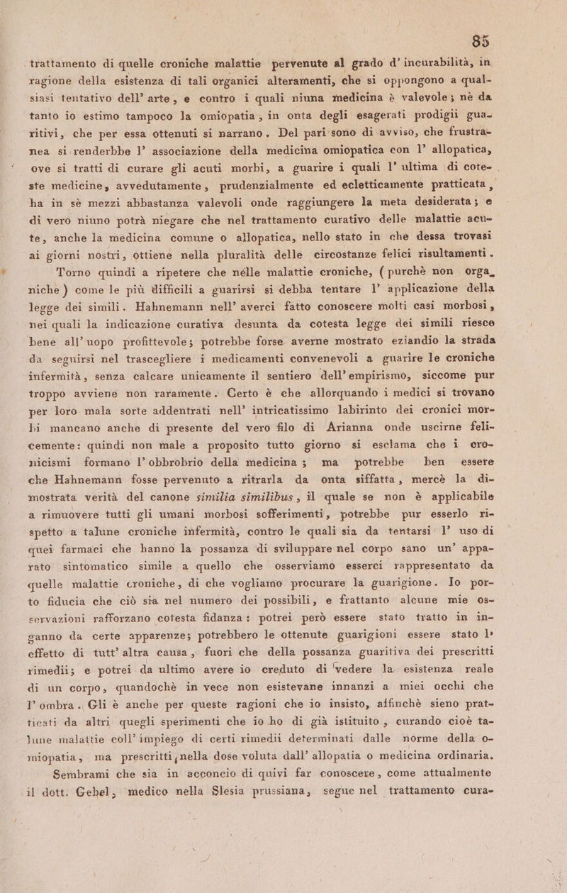 35 trattamento di quelle croniche malattie pervenute al grado d’ incurabilità, in ragione della esistenza di tali organici alteramenti, che si oppongono a qual- siasi tentativo dell’ arte, e contro i quali niuna medicina è valevole; nè da tanto io estimo tampoco la omiopatia; in onta degli esagerati prodigii gua. ritivi, che per essa ottenuti si narrano. Del pari sono di avviso, che frustra- nea si renderbbe 1’ associazione della medicina omiopatica con l’ allopatica, ove si tratti di curare gli acuti morbi, a guarire i quali 1’ ultima di cote- , ste medicine, avvedutamente, prudenzialmente ed ecletticamente pratticata , ha in sè mezzi abbastanza valevoli onde raggiungere la meta desiderata; e di vero niuno potrà niegare che nel trattamento curativo delle malattie acu- te, anche la medicina comune o allopatica, nello stato in che dessa trovasi ai giorni nostri, ottiene nella pluralità delle circostanze felici risultamenti . Torno quindi a ripetere che nélle malattie croniche, (purchè non orga, niche ) come le più difficili a guarirsi si debba tentare 1° applicazione della legge dei simili. Hahnemann nell’ averci fatto conoscere molti casi morbosi, nei quali la indicazione curativa desunta da cotesta legge dei simili riesce bene all’uopo profittevole; potrebbe forse averne mostrato eziandio la strada da seguirsi nel trascegliere i medicamenti convenevoli a guarire le croniche infermità, senza calcare unicamente il sentiero dell’ empirismò, siccome pur troppo avviene non raramentè .» Certo è che allorquando i medici si trovano per loro mala sorte addentrati nell’ intricatissimo labirinto dei cronici mor- bi mancano anche di presente del vero filo di Arianna onde uscirne feli- cemente: quindi non male a proposito tutto giorno si esclama che i cro- nicismi formano l’obbrobrio della medicina 3 ma potrebbe ben essere che Hahnemann fosse pervenuto a ritrarla da onta siffatta, mercè la di- mostrata verità del canone similia similibus, il quale se non è applicabile a rimuovere tutti gli umani morbosi sofferimenti, potrebbe pur esserlo ri- spetto a talune croniche infermità, contro le quali sia da tentarsi: 1’ uso di quei farmaci che hanno la possanza ‘di sviluppare nel corpo sano un’ appa- rato sintomatico simile a quello che osserviamo esserci rappresentato da quelle malattie croniche, di che vogliamo procurare la guarigione. Io por- to fiducia che ciò sta nel numero dei possibili, e frattanto alcune mie os- servazioni rafforzano cotesta fidanza: potrei però essere stato tratto in in- ganno da certe apparenze; potrebbero le ottenute guarigioni essere stato lb» effetto di tutt’ altra causa, fuori che della possanza guaritiva dei prescritti rimedii; e potrei da ultimo avere io creduto di ‘vedere la. esistenza reale di vn corpo, quandochè in vece non esistevane innanzi a miei occhi che I’ ombra. Gli è anche per queste ragioni che io insisto, affinchè sieno prat- ticati da altri quegli sperimenti che io ho di già istituito , curando cioè ta- lune malattie coll’ impiego di certi rimedii determinati dalle norme della o- miopatia, ma prescrittijnella dose voluta dall’ allopatia 0 medicina ordinaria. Sembrami che sia in acconcio di quivi far conoscere, come attualmente il dott. Gebel, medico nella Slesia prussiana, segue nel trattamento cura»