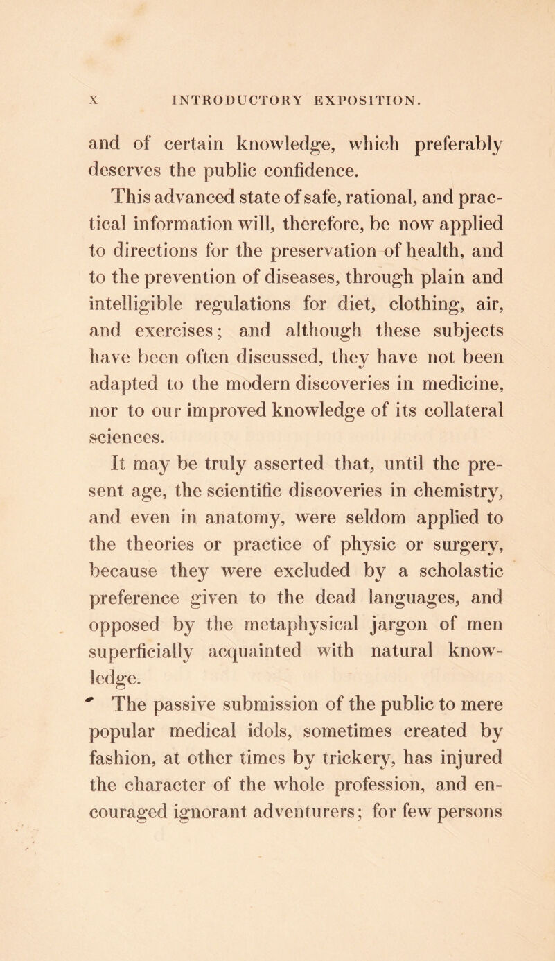 and of certain knowledge, which preferably deserves the public confidence. This advanced state of safe, rational, and prac- tical information will, therefore, be now applied to directions for the preservation of health, and to the prevention of diseases, through plain and intelligible regulations for diet, clothing, air, and exercises; and although these subjects have been often discussed, they have not been adapted to the modern discoveries in medicine, nor to our improved knowledge of its collateral sciences. It may be truly asserted that, until the pre- sent age, the scientific discoveries in chemistry, and even in anatomy, were seldom applied to the theories or practice of physic or surgery, because they were excluded by a scholastic preference given to the dead languages, and opposed by the metaphysical jargon of men superficially acquainted with natural know- ledge. * The passi ve submission of the public to mere popular medical idols, sometimes created by fashion, at other times by trickery, has injured the character of the whole profession, and en- couraged ignorant adventurers; for few persons