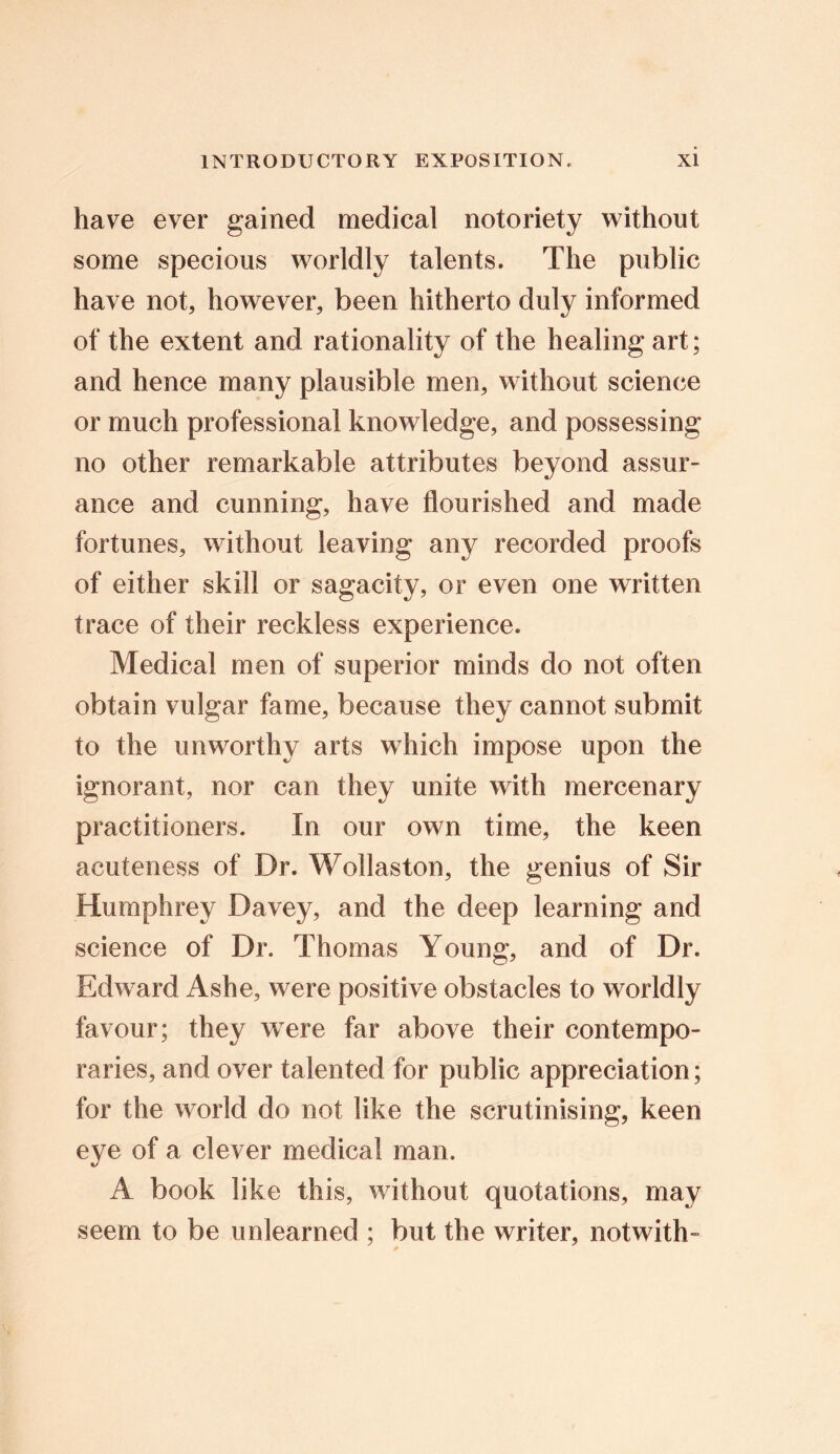 have ever gained medical notoriety without some specious worldly talents. The public have not, however, been hitherto duly informed of the extent and rationality of the healing art; and hence many plausible men, without science or much professional knowledge, and possessing no other remarkable attributes beyond assur- ance and cunning, have flourished and made fortunes, without leaving any recorded proofs of either skill or sagacity, or even one written trace of their reckless experience. Medical men of superior minds do not often obtain vulgar fame, because they cannot submit to the unworthy arts which impose upon the ignorant, nor can they unite with mercenary practitioners. In our own time, the keen acuteness of Dr. Wollaston, the genius of Sir Humphrey Davey, and the deep learning and science of Dr. Thomas Young, and of Dr. Edward Ashe, were positive obstacles to worldly favour; they were far above their contempo- raries, and over talented for public appreciation; for the world do not like the scrutinising, keen eye of a clever medical man. A book like this, without quotations, may seem to be unlearned ; but the writer, notwith-