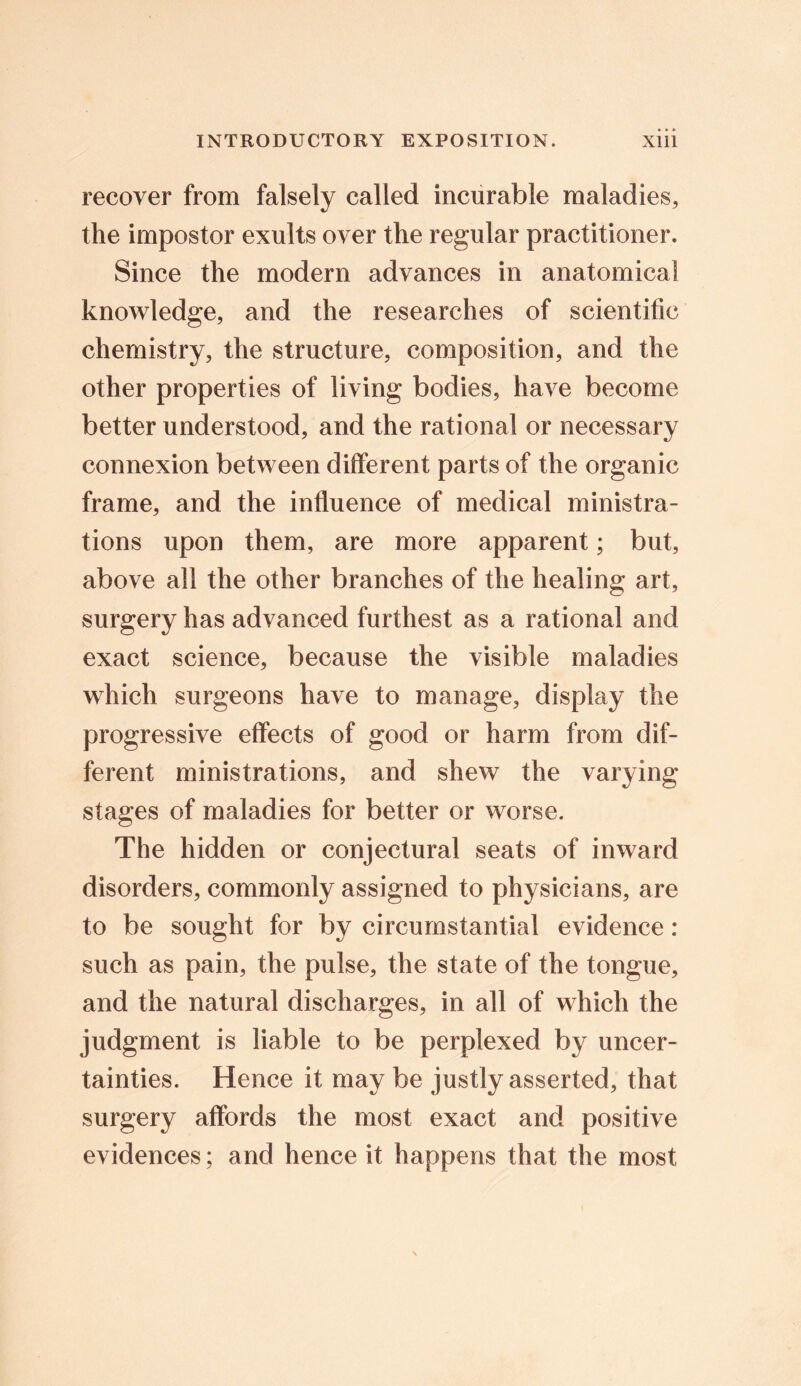 recover from falsely called incurable maladies, the impostor exults over the regular practitioner. Since the modern advances in anatomical knowledge, and the researches of scientific chemistry, the structure, composition, and the other properties of living bodies, have become better understood, and the rational or necessary connexion between different parts of the organic frame, and the influence of medical ministra- tions upon them, are more apparent; but, above all the other branches of the healing art, surgery has advanced furthest as a rational and exact science, because the visible maladies which surgeons have to manage, display the progressive effects of good or harm from dif- ferent ministrations, and shew the varying stages of maladies for better or worse. The hidden or conjectural seats of inward disorders, commonly assigned to physicians, are to be sought for by circumstantial evidence: such as pain, the pulse, the state of the tongue, and the natural discharges, in all of which the judgment is liable to be perplexed by uncer- tainties. Hence it may be justly asserted, that surgery affords the most exact and positive evidences; and hence it happens that the most