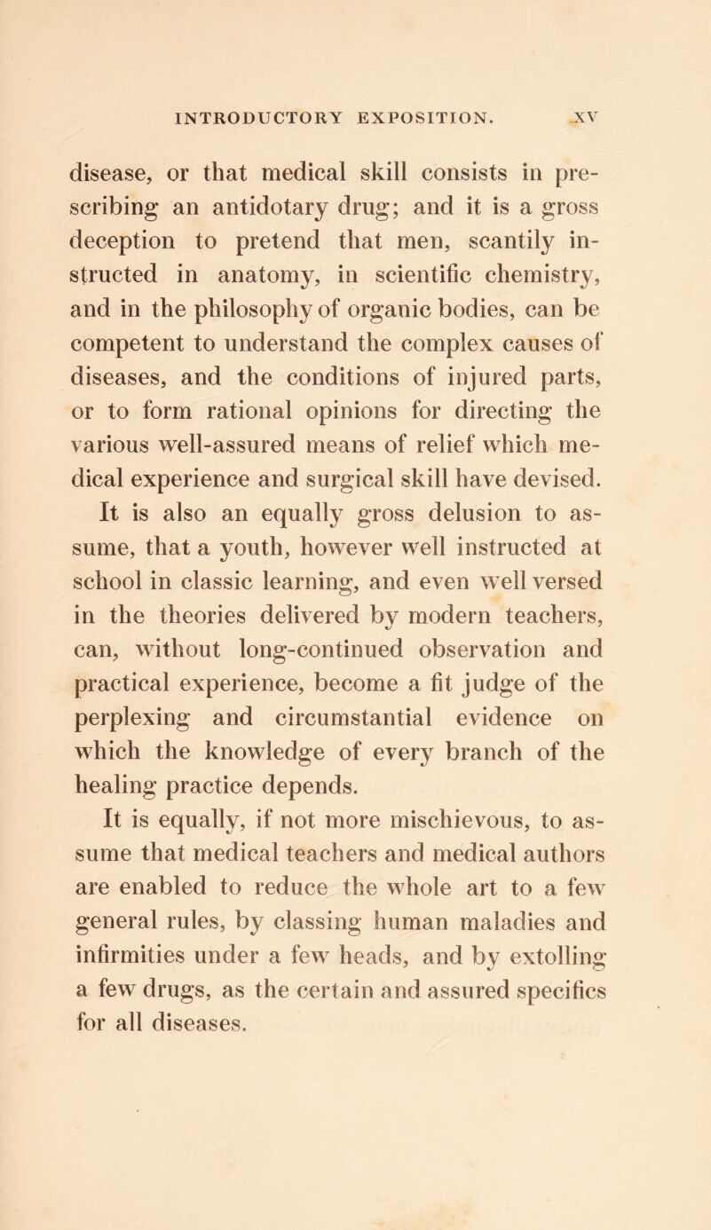 disease, or that medical skill consists in pre- scribing an antidotary drug; and it is a gross deception to pretend that men, scantily in- structed in anatomy, in scientific chemistry, and in the philosophy of organic bodies, can be competent to understand the complex causes of diseases, and the conditions of injured parts, or to form rational opinions for directing the various well-assured means of relief which me- dical experience and surgical skill have devised. It is also an equally gross delusion to as- sume, that a youth, however well instructed at school in classic learning, and even well versed in the theories delivered by modern teachers, can, without long-continued observation and practical experience, become a fit judge of the perplexing and circumstantial evidence on which the knowledge of every branch of the healing practice depends. It is equally, if not more mischievous, to as- sume that medical teachers and medical authors are enabled to reduce the whole art to a few general rules, by classing human maladies and infirmities under a few heads, and by extolling a few drugs, as the certain and assured specifics for all diseases.