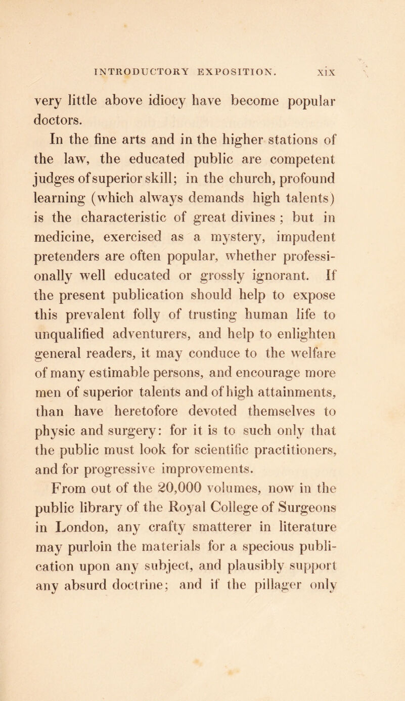 very little above idiocy have become popular doctors. In the fine arts and in the higher stations of the law, the educated public are competent judges of superior skill; in the church, profound learning (which always demands high talents) is the characteristic of great divines ; but in medicine, exercised as a mystery, impudent pretenders are often popular, whether professi- onally well educated or grossly ignorant. If the present publication should help to expose this prevalent folly of trusting human life to unqualified adventurers, and help to enlighten general readers, it may conduce to the welfare of many estimable persons, and encourage more men of superior talents and of high attainments, than have heretofore devoted themselves to physic and surgery: for it is to such only that the public must look for scientific practitioners, and for progressive improvements. From out of the 20,000 volumes, now in the public library of the Royal College of Surgeons in London, any crafty smatterer in literature may purloin the materials for a specious publi- cation upon any subject, and plausibly support any absurd doctrine; and if the pillager only