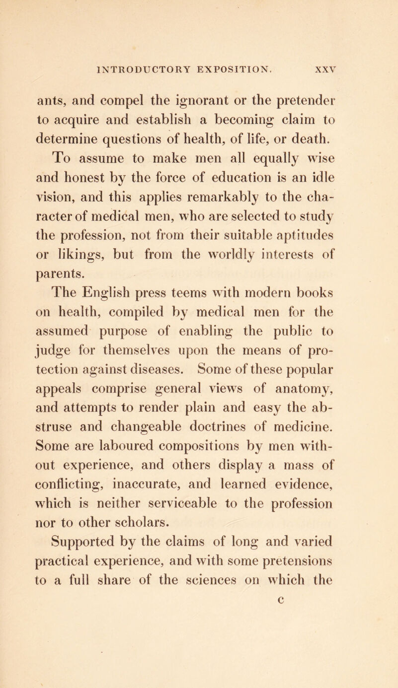 ants, and compel the ignorant or the pretender to acquire and establish a becoming claim to determine questions of health, of life, or death. To assume to make men all equally wise and honest by the force of education is an idle vision, and this applies remarkably to the cha- racter of medical men, who are selected to study the profession, not from their suitable aptitudes or likings, but from the worldly interests of parents. The English press teems with modern books on health, compiled by medical men for the assumed purpose of enabling the public to judge for themselves upon the means of pro- tection against diseases. Some of these popular appeals comprise general views of anatomy, and attempts to render plain and easy the ab- struse and changeable doctrines of medicine. Some are laboured compositions by men with- out experience, and others display a mass of conflicting, inaccurate, and learned evidence, which is neither serviceable to the profession nor to other scholars. Supported by the claims of long and varied practical experience, and with some pretensions to a full share of the sciences on which the c