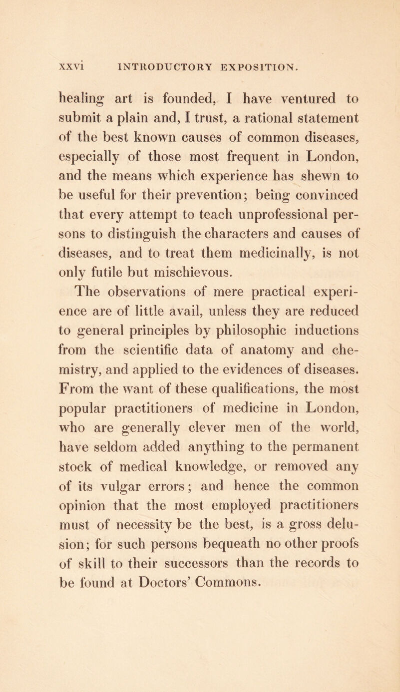 healing art is founded, I have ventured to submit a plain and, I trust, a rational statement of the best known causes of common diseases, especially of those most frequent in London, and the means which experience has shewn to be useful for their prevention; being convinced that every attempt to teach unprofessional per- sons to distinguish the characters and causes of diseases, and to treat them medicinally, is not only futile but mischievous. The observations of mere practical experi- ence are of little avail, unless they are reduced to general principles by philosophic inductions from the scientific data of anatomy and che- mistry, and applied to the evidences of diseases. From the want of these qualifications, the most popular practitioners of medicine in London, who are generally clever men of the world, have seldom added anything to the permanent stock of medical knowledge, or removed any of its vulgar errors; and hence the common opinion that the most employed practitioners must of necessity be the best, is a gross delu- sion; for such persons bequeath no other proofs of skill to their successors than the records to be found at Doctors’ Commons.