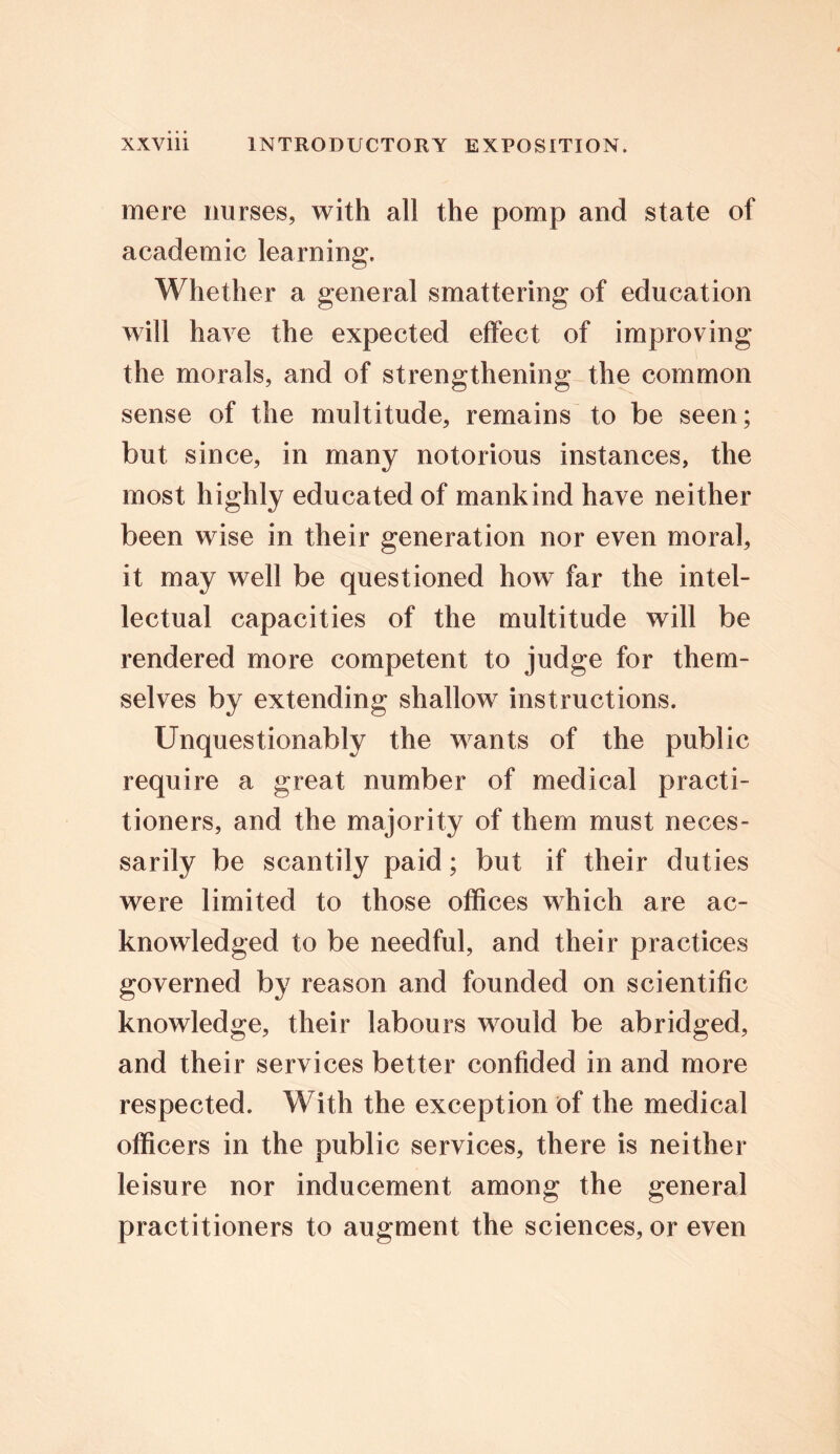 mere nurses, with all the pomp and state of academic learning. Whether a general smattering of education will have the expected effect of improving the morals, and of strengthening the common sense of the multitude, remains to be seen; but since, in many notorious instances, the most highly educated of mankind have neither been wise in their generation nor even moral, it may well be questioned how far the intel- lectual capacities of the multitude will be rendered more competent to judge for them- selves by extending shallow instructions. Unquestionably the wants of the public require a great number of medical practi- tioners, and the majority of them must neces- sarily be scantily paid; but if their duties were limited to those offices which are ac- knowledged to be needful, and their practices governed by reason and founded on scientific knowledge, their labours would be abridged, and their services better confided in and more respected. With the exception of the medical officers in the public services, there is neither leisure nor inducement among the general practitioners to augment the sciences, or even