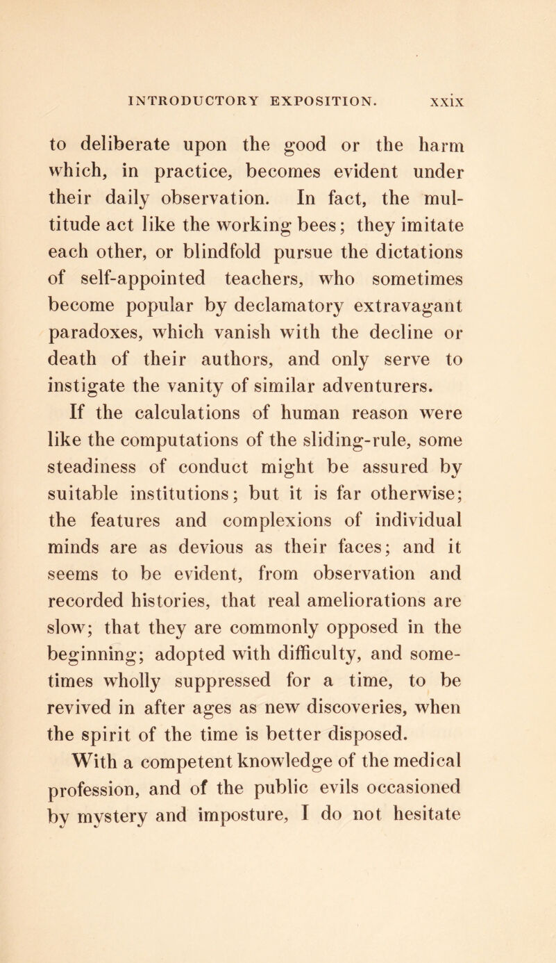 to deliberate upon the good or the harm which, in practice, becomes evident under their daily observation. In fact, the mul- titude act like the working bees; they imitate each other, or blindfold pursue the dictations of self-appointed teachers, who sometimes become popular by declamatory extravagant paradoxes, which vanish with the decline or death of their authors, and only serve to instigate the vanity of similar adventurers. If the calculations of human reason were like the computations of the sliding-rule, some steadiness of conduct might be assured by suitable institutions; but it is far otherwise; the features and complexions of individual minds are as devious as their faces; and it seems to be evident, from observation and recorded histories, that real ameliorations are slow; that they are commonly opposed in the beginning; adopted with difficulty, and some- times wholly suppressed for a time, to be revived in after ages as new discoveries, when the spirit of the time is better disposed. With a competent knowledge of the medical profession, and of the public evils occasioned by mystery and imposture, I do not hesitate