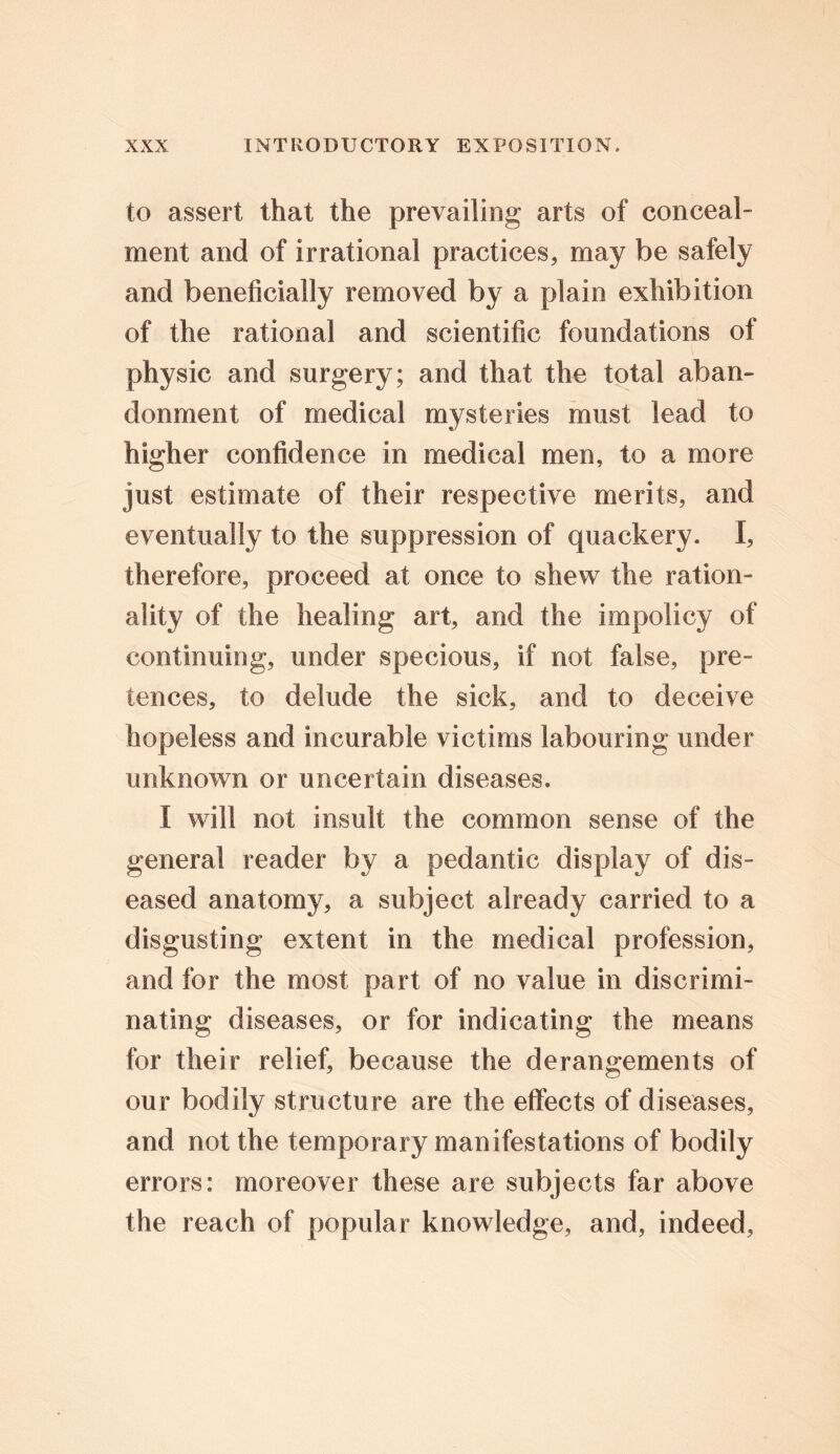 to assert that the prevailing arts of conceal- ment and of irrational practices, may be safely and beneficially removed by a plain exhibition of the rational and scientific foundations of physic and surgery; and that the total aban- donment of medical mysteries must lead to higher confidence in medical men, to a more just estimate of their respective merits, and eventually to the suppression of quackery. I, therefore, proceed at once to shew the ration- ality of the healing art, and the impolicy of continuing, under specious, if not false, pre- tences, to delude the sick, and to deceive hopeless and incurable victims labouring under unknown or uncertain diseases. I will not insult the common sense of the general reader by a pedantic display of dis- eased anatomy, a subject already carried to a disgusting extent in the medical profession, and for the most part of no value in discrimi- nating diseases, or for indicating the means for their relief, because the derangements of our bodily structure are the effects of diseases, and not the temporary manifestations of bodily errors: moreover these are subjects far above the reach of popular knowledge, and, indeed,