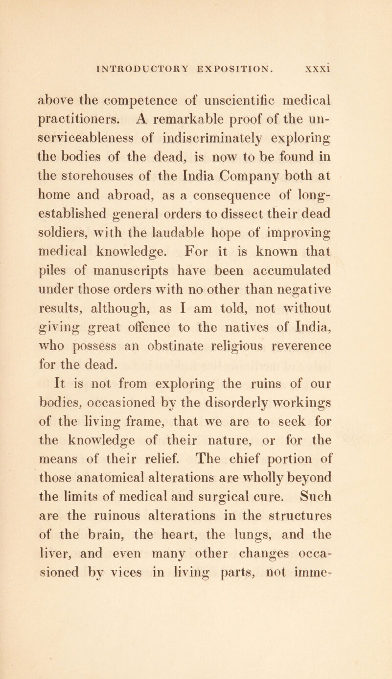 above the competence of unscientific medical practitioners. A remarkable proof of the un- serviceableness of indiscriminately exploring the bodies of the dead, is now to be found in the storehouses of the India Company both at home and abroad, as a consequence of long- established general orders to dissect their dead soldiers, with the laudable hope of improving medical knowledge. For it is known that piles of manuscripts have been accumulated under those orders with no other than negative results, although, as I am told, not without giving great offence to the natives of India, who possess an obstinate religious reverence for the dead. It is not from exploring the ruins of our bodies, occasioned by the disorderly workings of the living frame, that we are to seek for the knowledge of their nature, or for the means of their relief. The chief portion of those anatomical alterations are wholly beyond the limits of medical and surgical cure. Such are the ruinous alterations in the structures of the brain, the heart, the lungs, and the liver, and even many other changes occa- sioned by vices in living parts, not imme-