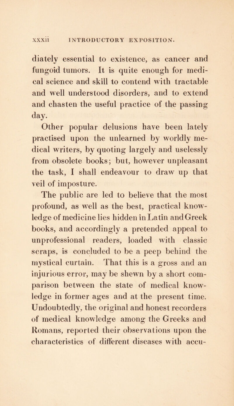 diately essential to existence, as cancer and fungoid tumors. It is quite enough for medi- cal science and skill to contend with tractable and well understood disorders, and to extend and chasten the useful practice of the passing day. Other popular delusions have been lately practised upon the unlearned by worldly me- dical writers, by quoting largely and uselessly from obsolete books; but, however unpleasant the task, I shall endeavour to draw up that veil of imposture. The public are led to believe that the most profound, as well as the best, practical know- ledge of medicine lies hidden in Latin and Greek books, and accordingly a pretended appeal to unprofessional readers, loaded with classic scraps, is concluded to be a peep behind the mystical curtain. That this is a gross and an injurious error, may be shewn by a short com- parison between the state of medical know- ledge in former ages and at the present time. Undoubtedly, the original and honest recorders of medical knowledge among the Greeks and Romans, reported their observations upon the characteristics of different diseases with accu-