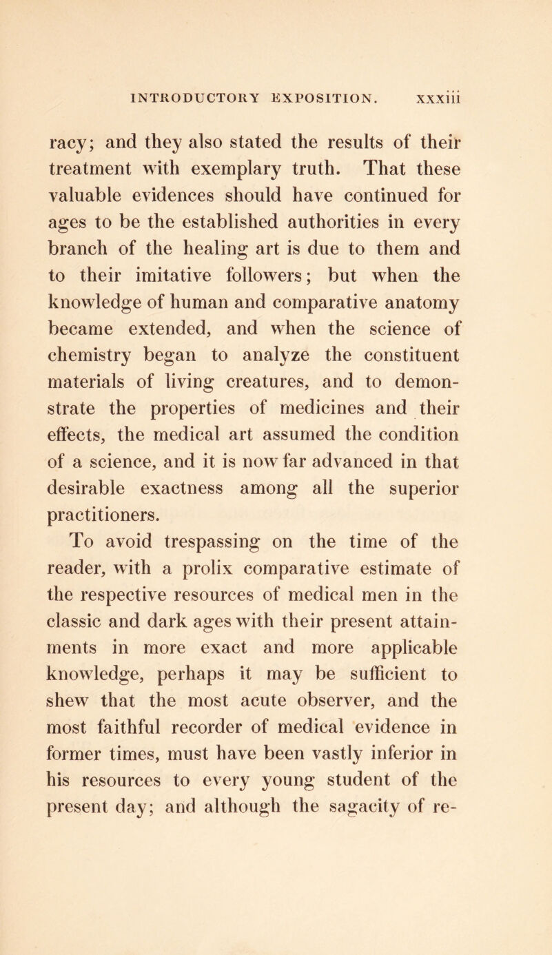 racy; and they also stated the results of their treatment with exemplary truth. That these valuable evidences should have continued for ages to be the established authorities in every branch of the healing art is due to them and to their imitative followers; but when the knowledge of human and comparative anatomy became extended, and when the science of chemistry began to analyze the constituent materials of living creatures, and to demon- strate the properties of medicines and their effects, the medical art assumed the condition of a science, and it is now far advanced in that desirable exactness among all the superior practitioners. To avoid trespassing on the time of the reader, with a prolix comparative estimate of the respective resources of medical men in the classic and dark ages with their present attain- ments in more exact and more applicable knowledge, perhaps it may be sufficient to shew that the most acute observer, and the most faithful recorder of medical evidence in former times, must have been vastly inferior in his resources to every young student of the present day; and although the sagacity of re-