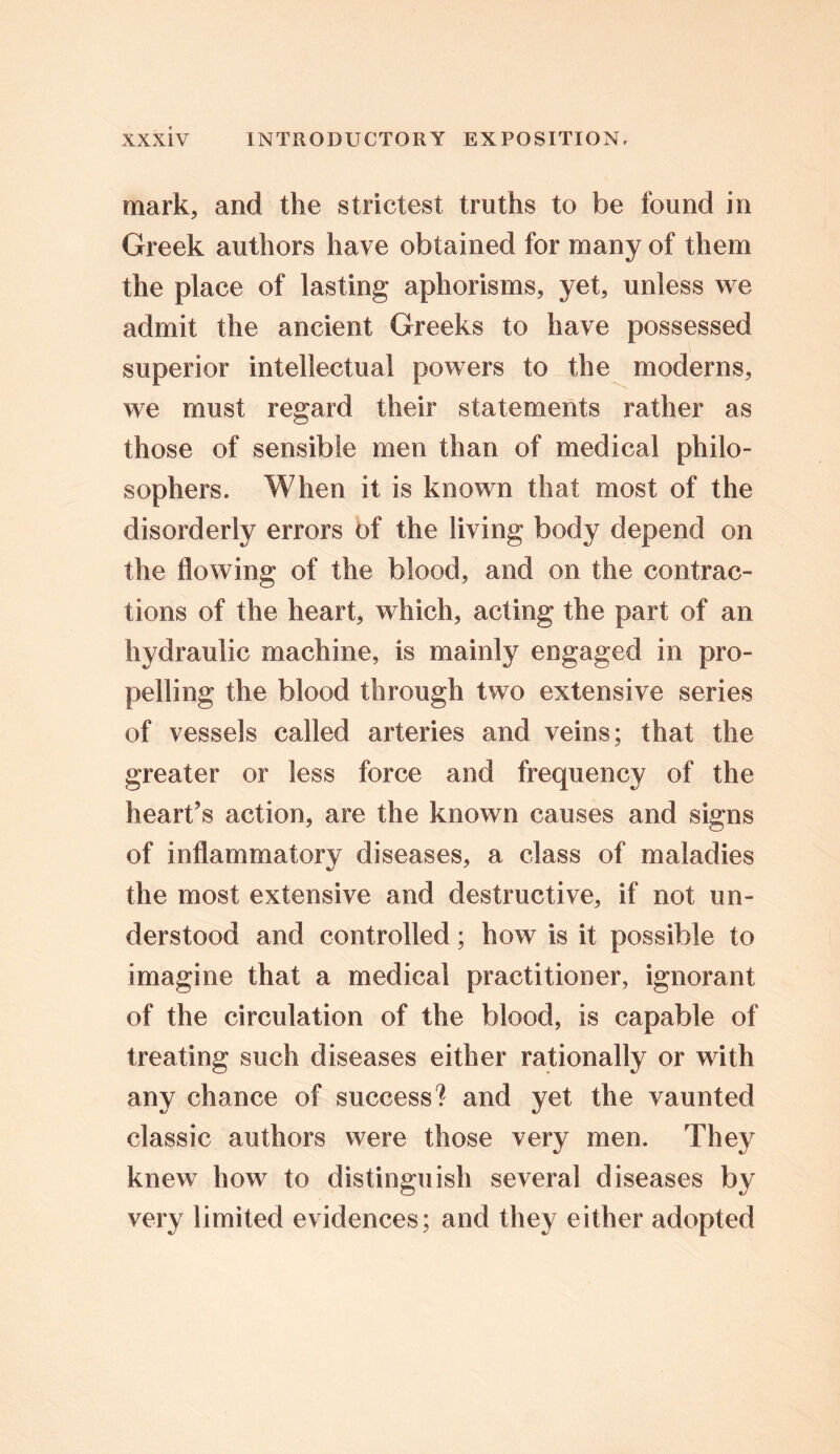 mark, and the strictest truths to be found in Greek authors have obtained for many of them the place of lasting aphorisms, yet, unless we admit the ancient Greeks to have possessed superior intellectual powers to the moderns, we must regard their statements rather as those of sensible men than of medical philo- sophers. When it is known that most of the disorderly errors of the living body depend on the flowing of the blood, and on the contrac- tions of the heart, which, acting the part of an hydraulic machine, is mainly engaged in pro- pelling the blood through two extensive series of vessels called arteries and veins; that the greater or less force and frequency of the heart’s action, are the known causes and signs of inflammatory diseases, a class of maladies the most extensive and destructive, if not un- derstood and controlled; how is it possible to imagine that a medical practitioner, ignorant of the circulation of the blood, is capable of treating such diseases either rationally or with any chance of success? and yet the vaunted classic authors were those very men. They knew how to distinguish several diseases by very limited evidences; and they either adopted