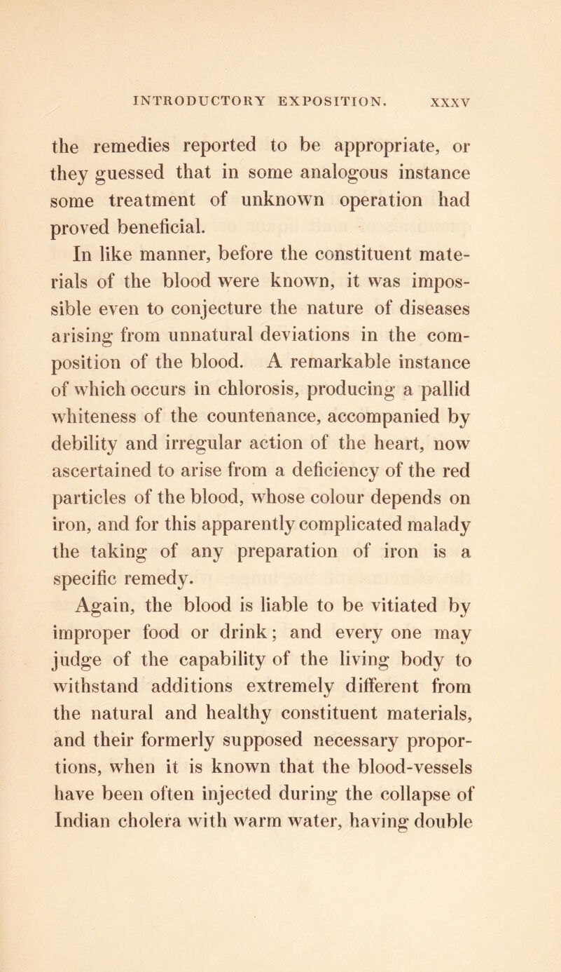 the remedies reported to be appropriate, or they guessed that in some analogous instance some treatment of unknown operation had proved beneficial. In like manner, before the constituent mate- rials of the blood were known, it was impos- sible even to conjecture the nature of diseases arising from unnatural deviations in the com- position of the blood. A remarkable instance of which occurs in chlorosis, producing a pallid whiteness of the countenance, accompanied by debility and irregular action of the heart, now ascertained to arise from a deficiency of the red particles of the blood, whose colour depends on iron, and for this apparently complicated malady the taking of any preparation of iron is a specific remedy. Again, the blood is liable to be vitiated by improper food or drink; and every one may judge of the capability of the living body to withstand additions extremely different from the natural and healthy constituent materials, and their formerly supposed necessary propor- tions, when it is known that the blood-vessels have been often injected during the collapse of Indian cholera with warm water, having double