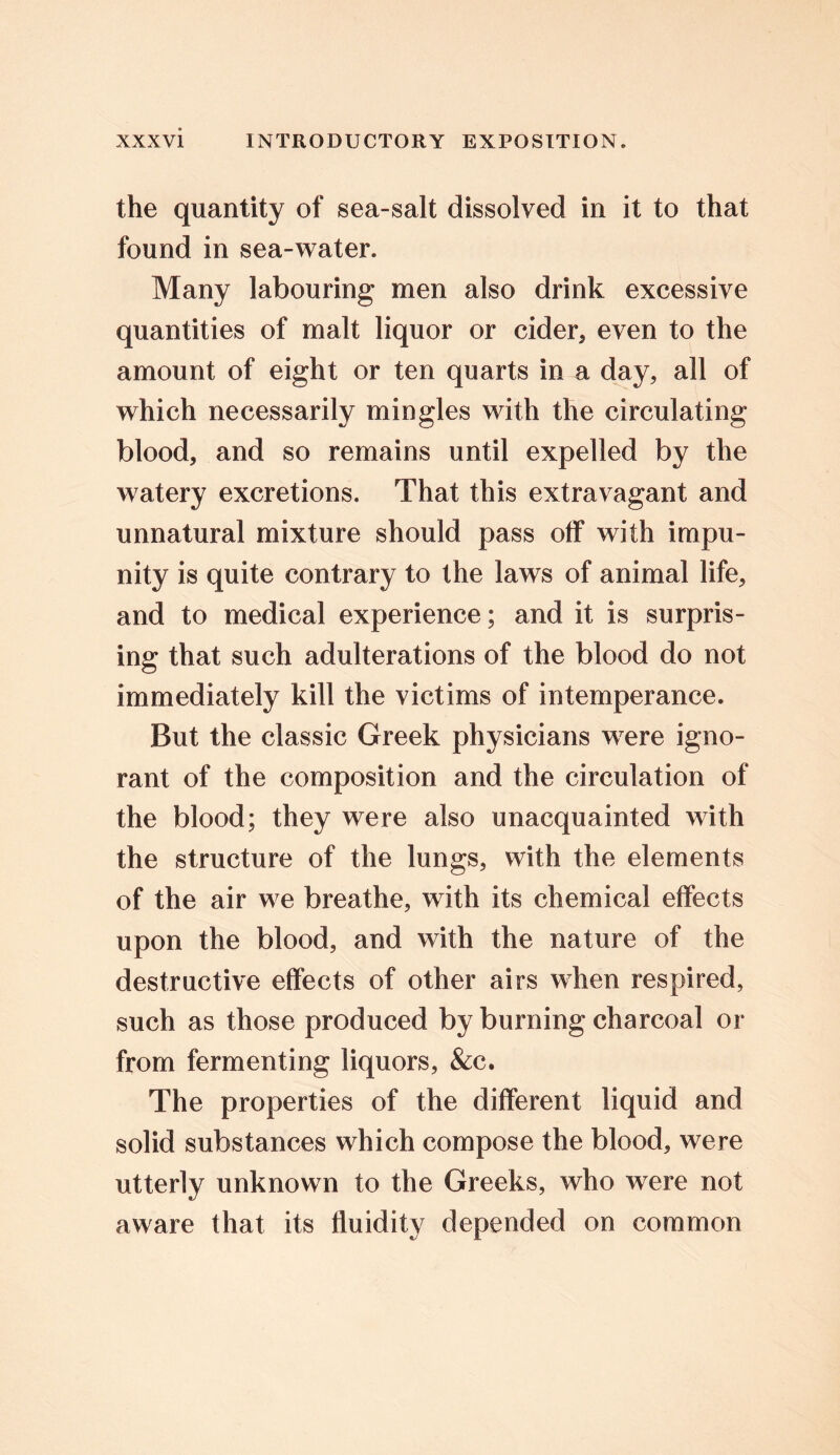 the quantity of sea-salt dissolved in it to that found in sea-water. Many labouring men also drink excessive quantities of malt liquor or cider, even to the amount of eight or ten quarts in a day, all of which necessarily mingles with the circulating blood, and so remains until expelled by the watery excretions. That this extravagant and unnatural mixture should pass off with impu- nity is quite contrary to the laws of animal life, and to medical experience; and it is surpris- ing that such adulterations of the blood do not immediately kill the victims of intemperance. But the classic Greek physicians were igno- rant of the composition and the circulation of the blood; they were also unacquainted with the structure of the lungs, with the elements of the air we breathe, with its chemical effects upon the blood, and with the nature of the destructive effects of other airs when respired, such as those produced by burning charcoal or from fermenting liquors, &c. The properties of the different liquid and solid substances which compose the blood, were utterly unknown to the Greeks, who were not aware that its fluidity depended on common