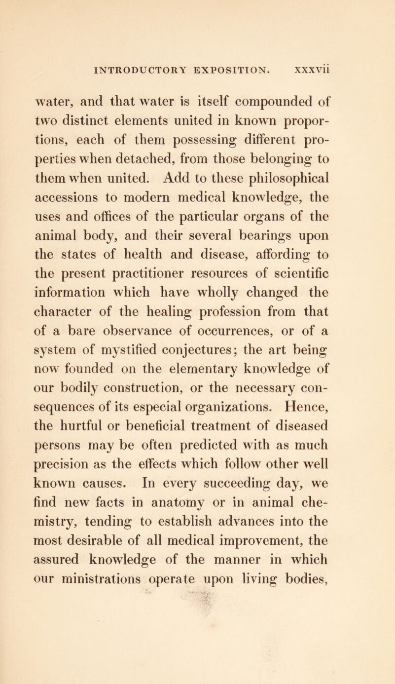 water, and that water is itself compounded of two distinct elements united in known propor- tions, each of them possessing different pro- perties when detached, from those belonging to them when united. Add to these philosophical accessions to modern medical knowledge, the uses and offices of the particular organs of the animal body, and their several bearings upon the states of health and disease, affording to the present practitioner resources of scientific information which have wholly changed the character of the healing profession from that of a bare observance of occurrences, or of a system of mystified conjectures; the art being now founded on the elementary knowledge of our bodily construction, or the necessary con- sequences of its especial organizations. Hence, the hurtful or beneficial treatment of diseased persons may be often predicted with as much precision as the effects which follow other well known causes. In every succeeding day, we find new facts in anatomy or in animal che- mistry, tending to establish advances into the most desirable of all medical improvement, the assured knowledge of the manner in which our ministrations operate upon living bodies,