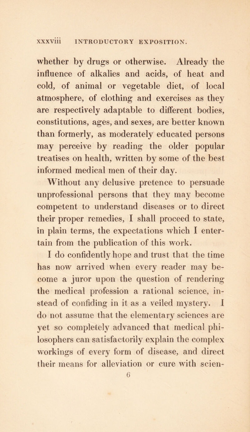 whether by drugs or otherwise. Already the influence of alkalies and acids, of heat and cold, of animal or vegetable diet, of local atmosphere, of clothing and exercises as they are respectively adaptable to different bodies, constitutions, ages, and sexes, are better known than formerly, as moderately educated persons may perceive by reading the older popular treatises on health, written by some of the best informed medical men of their day. Without any delusive pretence to persuade unprofessional persons that they may become competent to understand diseases or to direct their proper remedies, I shall proceed to state, in plain terms, the expectations which I enter- tain from the publication of this work. I do confidently hope and trust that the time has now arrived when every reader may be- come a juror upon the question of rendering the medical profession a rational science, in- stead of confiding in it as a veiled mystery. I do not assume that the elementary sciences are yet so completely advanced that medical phi- losophers can satisfactorily explain the complex workings of every form of disease, and direct their means for alleviation or cure with scien- 6
