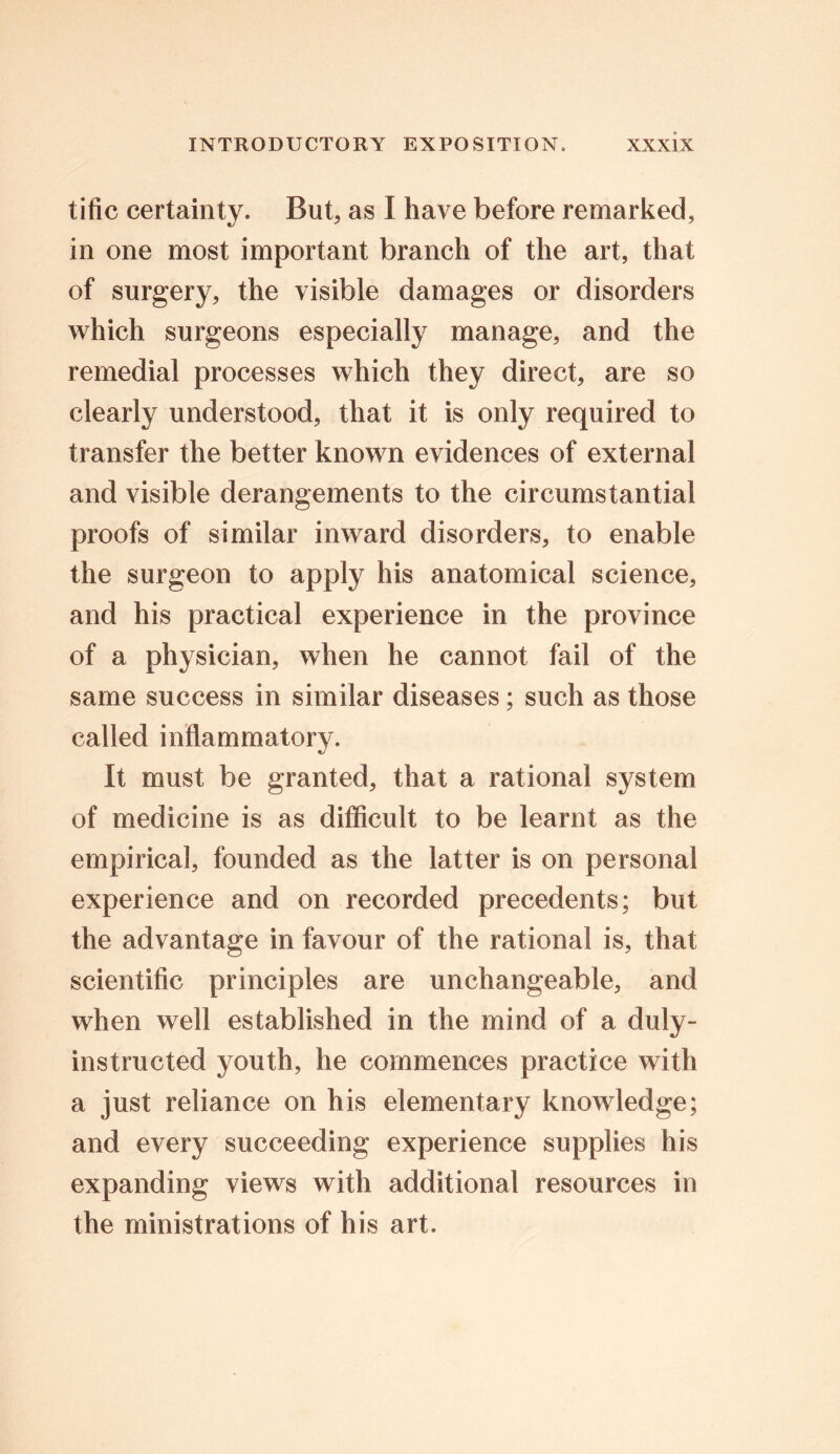 tific certainty. But, as I have before remarked, in one most important branch of the art, that of surgery, the visible damages or disorders which surgeons especially manage, and the remedial processes which they direct, are so clearly understood, that it is only required to transfer the better known evidences of external and visible derangements to the circumstantial proofs of similar inward disorders, to enable the surgeon to apply his anatomical science, and his practical experience in the province of a physician, when he cannot fail of the same success in similar diseases; such as those called inflammatory. It must be granted, that a rational system of medicine is as difficult to be learnt as the empirical, founded as the latter is on personal experience and on recorded precedents; but the advantage in favour of the rational is, that scientific principles are unchangeable, and when well established in the mind of a duly- instructed youth, he commences practice with a just reliance on his elementary knowledge; and every succeeding experience supplies his expanding views with additional resources in the ministrations of his art.