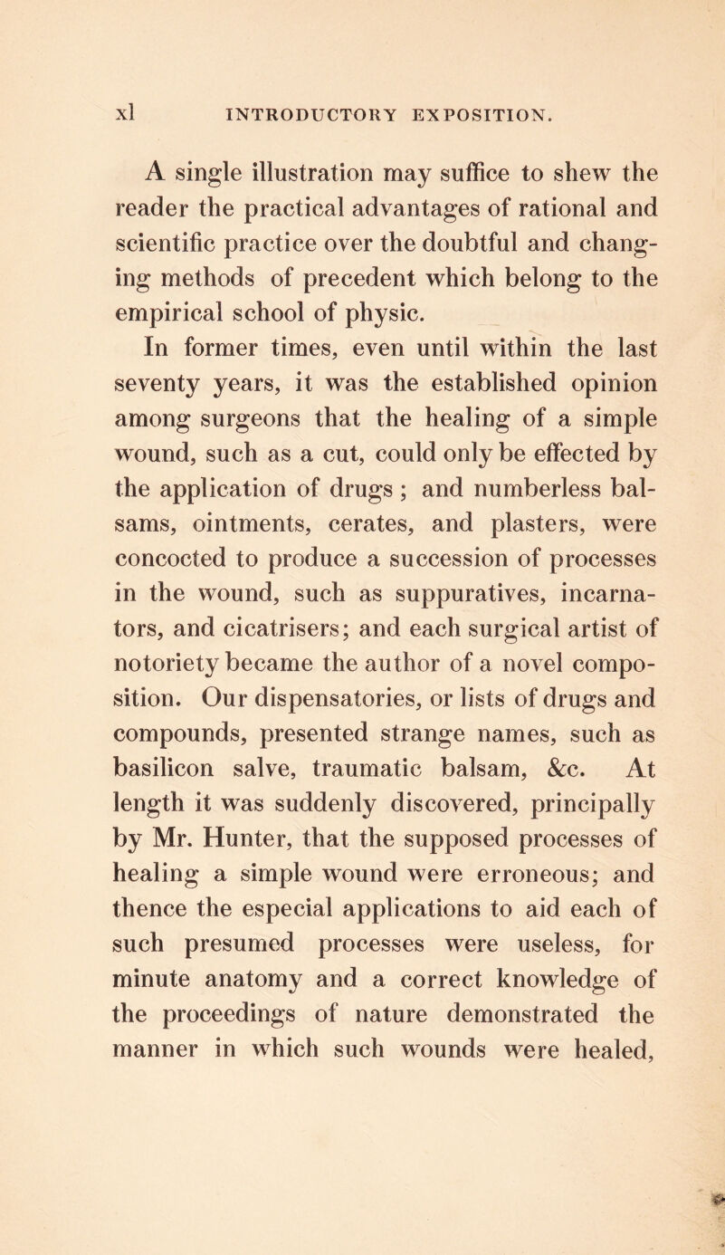 A single illustration may suffice to shew the reader the practical advantages of rational and scientific practice over the doubtful and chang- ing methods of precedent which belong to the empirical school of physic. In former times, even until within the last seventy years, it was the established opinion among surgeons that the healing of a simple wound, such as a cut, could only be effected by the application of drugs ; and numberless bal- sams, ointments, cerates, and plasters, were concocted to produce a succession of processes in the wound, such as suppuratives, incarna- tors, and cicatrisers; and each surgical artist of notoriety became the author of a novel compo- sition. Our dispensatories, or lists of drugs and compounds, presented strange names, such as basilicon salve, traumatic balsam, &c. At length it was suddenly discovered, principally by Mr. Hunter, that the supposed processes of healing a simple wound were erroneous; and thence the especial applications to aid each of such presumed processes were useless, for minute anatomy and a correct knowledge of the proceedings of nature demonstrated the manner in which such wounds were healed,